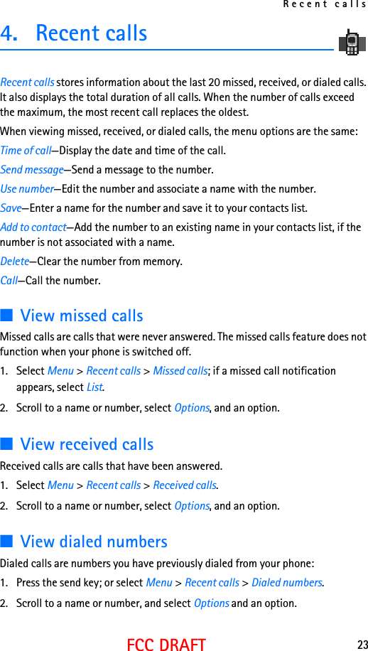 Recent calls23FCC DRAFT4. Recent callsRecent calls stores information about the last 20 missed, received, or dialed calls. It also displays the total duration of all calls. When the number of calls exceed the maximum, the most recent call replaces the oldest.When viewing missed, received, or dialed calls, the menu options are the same:Time of call—Display the date and time of the call.Send message—Send a message to the number.Use number—Edit the number and associate a name with the number.Save—Enter a name for the number and save it to your contacts list.Add to contact—Add the number to an existing name in your contacts list, if the number is not associated with a name.Delete—Clear the number from memory.Call—Call the number.■View missed callsMissed calls are calls that were never answered. The missed calls feature does not function when your phone is switched off. 1. Select Menu &gt; Recent calls &gt; Missed calls; if a missed call notification appears, select List.2. Scroll to a name or number, select Options, and an option.■View received callsReceived calls are calls that have been answered.1. Select Menu &gt; Recent calls &gt; Received calls.2. Scroll to a name or number, select Options, and an option.■View dialed numbersDialed calls are numbers you have previously dialed from your phone:1. Press the send key; or select Menu &gt; Recent calls &gt; Dialed numbers.2. Scroll to a name or number, and select Options and an option.