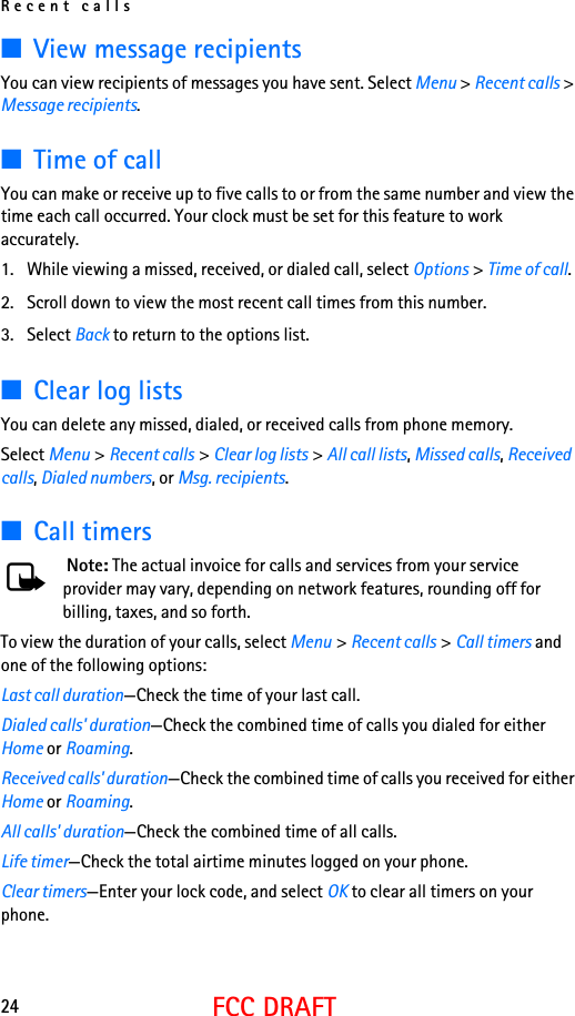 Recent calls24FCC DRAFT■View message recipientsYou can view recipients of messages you have sent. Select Menu &gt; Recent calls &gt; Message recipients. ■Time of callYou can make or receive up to five calls to or from the same number and view the time each call occurred. Your clock must be set for this feature to work accurately.1. While viewing a missed, received, or dialed call, select Options &gt; Time of call.2. Scroll down to view the most recent call times from this number. 3. Select Back to return to the options list. ■Clear log listsYou can delete any missed, dialed, or received calls from phone memory.Select Menu &gt; Recent calls &gt; Clear log lists &gt; All call lists, Missed calls, Received calls, Dialed numbers, or Msg. recipients.■Call timers Note: The actual invoice for calls and services from your service provider may vary, depending on network features, rounding off for billing, taxes, and so forth.To view the duration of your calls, select Menu &gt; Recent calls &gt; Call timers and one of the following options:Last call duration—Check the time of your last call.Dialed calls&apos; duration—Check the combined time of calls you dialed for either Home or Roaming.Received calls&apos; duration—Check the combined time of calls you received for either Home or Roaming.All calls&apos; duration—Check the combined time of all calls.Life timer—Check the total airtime minutes logged on your phone.Clear timers—Enter your lock code, and select OK to clear all timers on your phone.