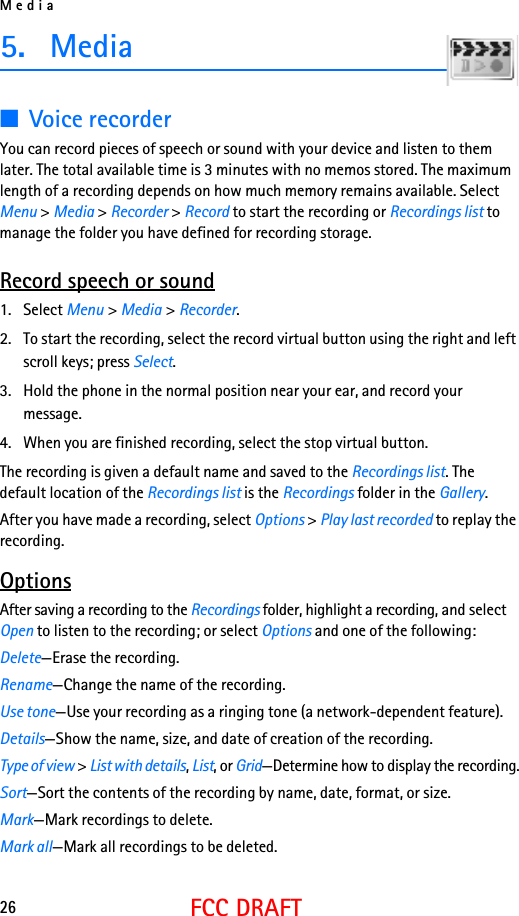 Media26FCC DRAFT5. Media■Voice recorderYou can record pieces of speech or sound with your device and listen to them later. The total available time is 3 minutes with no memos stored. The maximum length of a recording depends on how much memory remains available. Select Menu &gt; Media &gt; Recorder &gt; Record to start the recording or Recordings list to manage the folder you have defined for recording storage.Record speech or sound1. Select Menu &gt; Media &gt; Recorder.2. To start the recording, select the record virtual button using the right and left scroll keys; press Select.3. Hold the phone in the normal position near your ear, and record your message.4. When you are finished recording, select the stop virtual button.The recording is given a default name and saved to the Recordings list. The default location of the Recordings list is the Recordings folder in the Gallery.After you have made a recording, select Options &gt; Play last recorded to replay the recording.OptionsAfter saving a recording to the Recordings folder, highlight a recording, and select Open to listen to the recording; or select Options and one of the following:Delete—Erase the recording.Rename—Change the name of the recording.Use tone—Use your recording as a ringing tone (a network-dependent feature).Details—Show the name, size, and date of creation of the recording.Type of view &gt; List with details, List, or Grid—Determine how to display the recording.Sort—Sort the contents of the recording by name, date, format, or size.Mark—Mark recordings to delete.Mark all—Mark all recordings to be deleted.