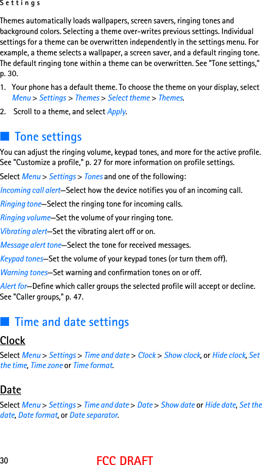 Settings30FCC DRAFTThemes automatically loads wallpapers, screen savers, ringing tones and background colors. Selecting a theme over-writes previous settings. Individual settings for a theme can be overwritten independently in the settings menu. For example, a theme selects a wallpaper, a screen saver, and a default ringing tone. The default ringing tone within a theme can be overwritten. See &quot;Tone settings,&quot; p. 30.1. Your phone has a default theme. To choose the theme on your display, select Menu &gt; Settings &gt; Themes &gt; Select theme &gt; Themes.2.  Scroll to a theme, and select Apply.■Tone settingsYou can adjust the ringing volume, keypad tones, and more for the active profile. See &quot;Customize a profile,&quot; p. 27 for more information on profile settings. Select Menu &gt; Settings &gt; Tones and one of the following: Incoming call alert—Select how the device notifies you of an incoming call.Ringing tone—Select the ringing tone for incoming calls.Ringing volume—Set the volume of your ringing tone.Vibrating alert—Set the vibrating alert off or on.Message alert tone—Select the tone for received messages.Keypad tones—Set the volume of your keypad tones (or turn them off).Warning tones—Set warning and confirmation tones on or off.Alert for—Define which caller groups the selected profile will accept or decline. See &quot;Caller groups,&quot; p. 47.■Time and date settingsClockSelect Menu &gt; Settings &gt; Time and date &gt; Clock &gt; Show clock, or Hide clock, Set the time, Time zone or Time format.DateSelect Menu &gt; Settings &gt; Time and date &gt; Date &gt; Show date or Hide date, Set the date, Date format, or Date separator.