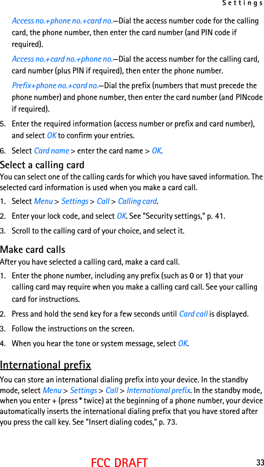 Settings33FCC DRAFTAccess no.+phone no.+card no.—Dial the access number code for the calling card, the phone number, then enter the card number (and PIN code if required).Access no.+card no.+phone no.—Dial the access number for the calling card, card number (plus PIN if required), then enter the phone number.Prefix+phone no.+card no.—Dial the prefix (numbers that must precede the phone number) and phone number, then enter the card number (and PINcode if required).5. Enter the required information (access number or prefix and card number), and select OK to confirm your entries.6. Select Card name &gt; enter the card name &gt; OK.Select a calling cardYou can select one of the calling cards for which you have saved information. The selected card information is used when you make a card call.1. Select Menu &gt; Settings &gt; Call &gt; Calling card.2. Enter your lock code, and select OK. See &quot;Security settings,&quot; p. 41.3. Scroll to the calling card of your choice, and select it.Make card callsAfter you have selected a calling card, make a card call.1. Enter the phone number, including any prefix (such as 0 or 1) that your calling card may require when you make a calling card call. See your calling card for instructions.2. Press and hold the send key for a few seconds until Card call is displayed.3. Follow the instructions on the screen.4. When you hear the tone or system message, select OK.International prefixYou can store an international dialing prefix into your device. In the standby mode, select Menu &gt; Settings &gt; Call &gt; International prefix. In the standby mode, when you enter + (press * twice) at the beginning of a phone number, your device automatically inserts the international dialing prefix that you have stored after you press the call key. See &quot;Insert dialing codes,&quot; p. 73.