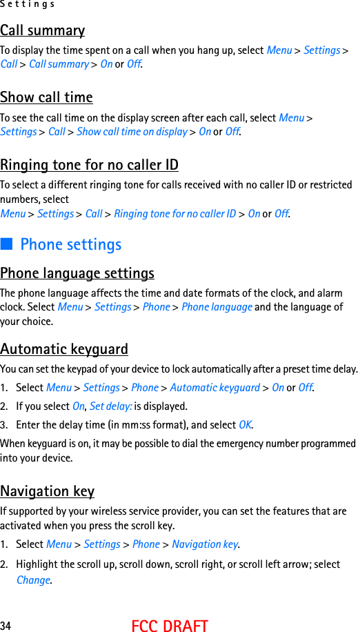 Settings34FCC DRAFTCall summaryTo display the time spent on a call when you hang up, select Menu &gt; Settings &gt; Call &gt; Call summary &gt; On or Off.Show call timeTo see the call time on the display screen after each call, select Menu &gt; Settings &gt; Call &gt; Show call time on display &gt; On or Off. Ringing tone for no caller IDTo select a different ringing tone for calls received with no caller ID or restricted numbers, select Menu &gt; Settings &gt; Call &gt; Ringing tone for no caller ID &gt; On or Off.■Phone settingsPhone language settingsThe phone language affects the time and date formats of the clock, and alarm clock. Select Menu &gt; Settings &gt; Phone &gt; Phone language and the language of your choice.Automatic keyguardYou can set the keypad of your device to lock automatically after a preset time delay.1. Select Menu &gt; Settings &gt; Phone &gt; Automatic keyguard &gt; On or Off. 2. If you select On, Set delay: is displayed.3. Enter the delay time (in mm:ss format), and select OK.When keyguard is on, it may be possible to dial the emergency number programmed into your device. Navigation keyIf supported by your wireless service provider, you can set the features that are activated when you press the scroll key.1. Select Menu &gt; Settings &gt; Phone &gt; Navigation key.2. Highlight the scroll up, scroll down, scroll right, or scroll left arrow; select Change.