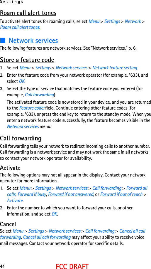 Settings44FCC DRAFTRoam call alert tonesTo activate alert tones for roaming calls, select Menu &gt; Settings &gt; Network &gt; Roam call alert tones.■Network servicesThe following features are network services. See &quot;Network services,&quot; p. 6.Store a feature code1. Select Menu &gt; Settings &gt; Network services &gt; Network feature setting. 2. Enter the feature code from your network operator (for example, *633), and select OK. 3. Select the type of service that matches the feature code you entered (for example, Call forwarding).The activated feature code is now stored in your device, and you are returned to the Feature code: field. Continue entering other feature codes (for example, *633), or press the end key to return to the standby mode. When you enter a network feature code successfully, the feature becomes visible in the Network services menu. Call forwardingCall forwarding tells your network to redirect incoming calls to another number. Call forwarding is a network service and may not work the same in all networks, so contact your network operator for availability.ActivateThe following options may not all appear in the display. Contact your network operator for more information.1. Select Menu &gt; Settings &gt; Network services &gt; Call forwarding &gt; Forward all calls, Forward if busy, Forward if not answered, or Forward if out of reach &gt; Activate.2. Enter the number to which you want to forward your calls, or other information, and select OK.CancelSelect Menu &gt; Settings &gt; Network services &gt; Call forwarding &gt; Cancel all call forwarding. Cancel all call forwarding may affect your ability to receive voice mail messages. Contact your network operator for specific details.