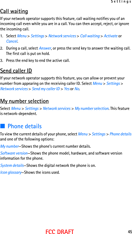 Settings45FCC DRAFTCall waitingIf your network operator supports this feature, call waiting notifies you of an incoming call even while you are in a call. You can then accept, reject, or ignore the incoming call.1. Select Menu &gt; Settings &gt; Network services &gt; Call waiting &gt; Activate or Cancel.2. During a call, select Answer, or press the send key to answer the waiting call. The first call is put on hold.3. Press the end key to end the active call.Send caller IDIf your network operator supports this feature, you can allow or prevent your number from appearing on the receiving caller ID. Select Menu &gt; Settings &gt; Network services &gt; Send my caller ID &gt; Yes or No.My number selectionSelect Menu &gt; Settings &gt; Network services &gt; My number selection. This feature is network-dependent.■Phone detailsTo view the current details of your phone, select Menu &gt; Settings &gt; Phone details and one of the following options:My number—Shows the phone’s current number details.Software version—Shows the phone model, hardware, and software version information for the phone.System details—Shows the digital network the phone is on.Icon glossary—Shows the icons used.