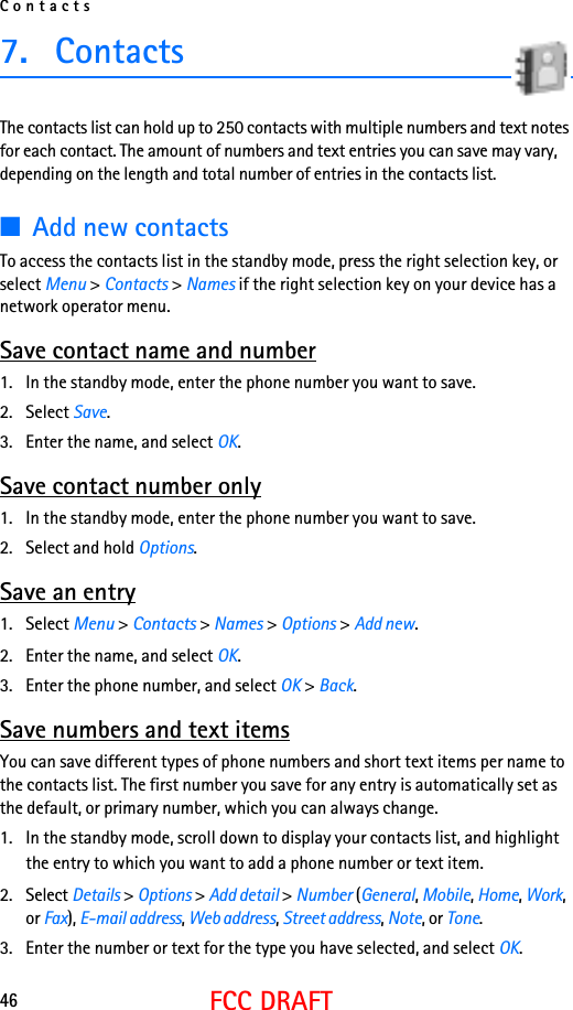 Contacts46FCC DRAFT7. ContactsThe contacts list can hold up to 250 contacts with multiple numbers and text notes for each contact. The amount of numbers and text entries you can save may vary, depending on the length and total number of entries in the contacts list.■Add new contactsTo access the contacts list in the standby mode, press the right selection key, or select Menu &gt; Contacts &gt; Names if the right selection key on your device has a network operator menu. Save contact name and number1. In the standby mode, enter the phone number you want to save.2. Select Save.3. Enter the name, and select OK. Save contact number only1. In the standby mode, enter the phone number you want to save.2. Select and hold Options. Save an entry1. Select Menu &gt; Contacts &gt; Names &gt; Options &gt; Add new.2. Enter the name, and select OK.3. Enter the phone number, and select OK &gt; Back.Save numbers and text itemsYou can save different types of phone numbers and short text items per name to the contacts list. The first number you save for any entry is automatically set as the default, or primary number, which you can always change.1. In the standby mode, scroll down to display your contacts list, and highlight the entry to which you want to add a phone number or text item.2. Select Details &gt; Options &gt; Add detail &gt; Number (General, Mobile, Home, Work, or Fax), E-mail address, Web address, Street address, Note, or Tone. 3. Enter the number or text for the type you have selected, and select OK.