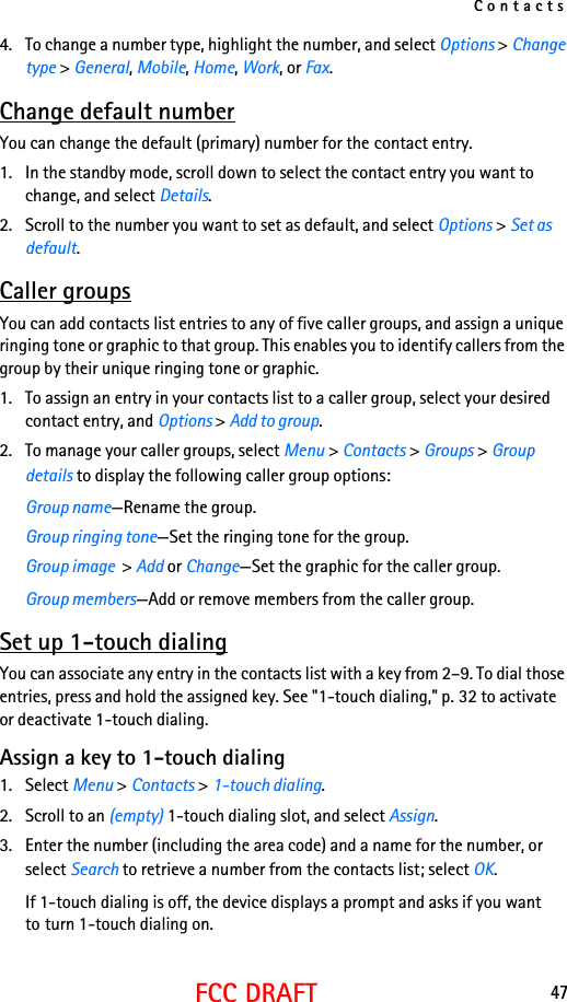 Contacts47FCC DRAFT4. To change a number type, highlight the number, and select Options &gt; Change type &gt; General, Mobile, Home, Work, or Fax.Change default numberYou can change the default (primary) number for the contact entry.1. In the standby mode, scroll down to select the contact entry you want to change, and select Details. 2. Scroll to the number you want to set as default, and select Options &gt; Set as default.Caller groupsYou can add contacts list entries to any of five caller groups, and assign a unique ringing tone or graphic to that group. This enables you to identify callers from the group by their unique ringing tone or graphic.1. To assign an entry in your contacts list to a caller group, select your desired contact entry, and Options &gt; Add to group.2. To manage your caller groups, select Menu &gt; Contacts &gt; Groups &gt; Group details to display the following caller group options:Group name—Rename the group.Group ringing tone—Set the ringing tone for the group.Group image  &gt; Add or Change—Set the graphic for the caller group.Group members—Add or remove members from the caller group.Set up 1-touch dialingYou can associate any entry in the contacts list with a key from 2–9. To dial those entries, press and hold the assigned key. See &quot;1-touch dialing,&quot; p. 32 to activate or deactivate 1-touch dialing.Assign a key to 1-touch dialing1. Select Menu &gt; Contacts &gt; 1-touch dialing.2. Scroll to an (empty) 1-touch dialing slot, and select Assign.3. Enter the number (including the area code) and a name for the number, or select Search to retrieve a number from the contacts list; select OK.If 1-touch dialing is off, the device displays a prompt and asks if you want to turn 1-touch dialing on.