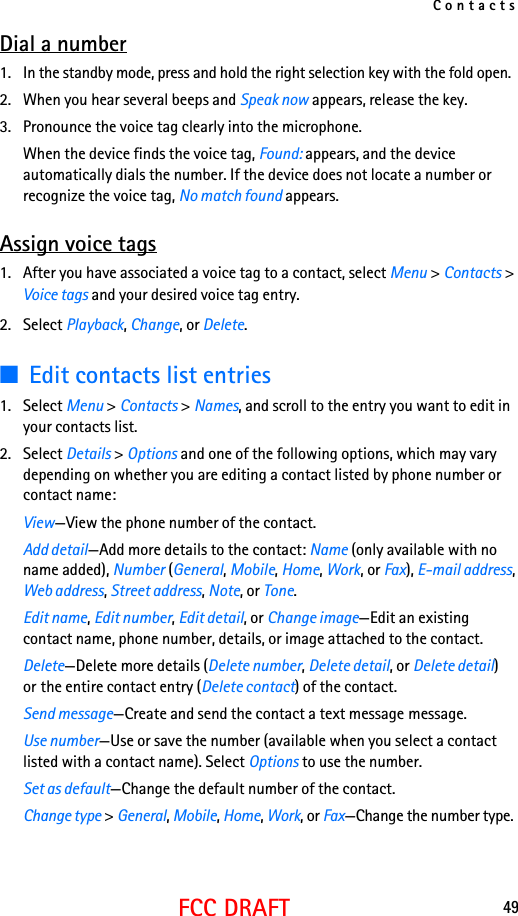 Contacts49FCC DRAFTDial a number1. In the standby mode, press and hold the right selection key with the fold open.2. When you hear several beeps and Speak now appears, release the key.3. Pronounce the voice tag clearly into the microphone.When the device finds the voice tag, Found: appears, and the device automatically dials the number. If the device does not locate a number or recognize the voice tag, No match found appears.Assign voice tags1. After you have associated a voice tag to a contact, select Menu &gt; Contacts &gt; Voice tags and your desired voice tag entry.2. Select Playback, Change, or Delete.■Edit contacts list entries1. Select Menu &gt; Contacts &gt; Names, and scroll to the entry you want to edit in your contacts list.2. Select Details &gt; Options and one of the following options, which may vary depending on whether you are editing a contact listed by phone number or contact name:View—View the phone number of the contact.Add detail—Add more details to the contact: Name (only available with no name added), Number (General, Mobile, Home, Work, or Fax), E-mail address, Web address, Street address, Note, or Tone.Edit name, Edit number, Edit detail, or Change image—Edit an existing contact name, phone number, details, or image attached to the contact.Delete—Delete more details (Delete number, Delete detail, or Delete detail) or the entire contact entry (Delete contact) of the contact.Send message—Create and send the contact a text message message.Use number—Use or save the number (available when you select a contact listed with a contact name). Select Options to use the number.Set as default—Change the default number of the contact.Change type &gt; General, Mobile, Home, Work, or Fax—Change the number type.