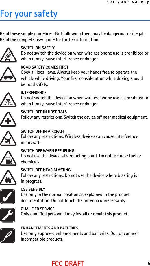 For your safety5FCC DRAFTFor your safetyRead these simple guidelines. Not following them may be dangerous or illegal. Read the complete user guide for further information. SWITCH ON SAFELYDo not switch the device on when wireless phone use is prohibited or when it may cause interference or danger.ROAD SAFETY COMES FIRSTObey all local laws. Always keep your hands free to operate the vehicle while driving. Your first consideration while driving should be road safety.INTERFERENCEDo not switch the device on when wireless phone use is prohibited or when it may cause interference or danger.SWITCH OFF IN HOSPITALSFollow any restrictions. Switch the device off near medical equipment.SWITCH OFF IN AIRCRAFTFollow any restrictions. Wireless devices can cause interference in aircraft.SWITCH OFF WHEN REFUELINGDo not use the device at a refueling point. Do not use near fuel or chemicals.SWITCH OFF NEAR BLASTINGFollow any restrictions. Do not use the device where blasting is in progress.USE SENSIBLYUse only in the normal position as explained in the product documentation. Do not touch the antenna unnecessarily.QUALIFIED SERVICEOnly qualified personnel may install or repair this product.ENHANCEMENTS AND BATTERIESUse only approved enhancements and batteries. Do not connect incompatible products.