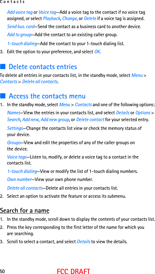 Contacts50FCC DRAFTAdd voice tag or Voice tag—Add a voice tag to the contact if no voice tag assigned, or select Playback, Change, or Delete if a voice tag is assigned.Send bus. card—Send the contact as a business card to another device.Add to group—Add the contact to an existing caller group.1-touch dialing—Add the contact to your 1-touch dialing list.3. Edit the option to your preference, and select OK.■Delete contacts entriesTo delete all entries in your contacts list, in the standby mode, select Menu &gt; Contacts &gt; Delete all contacts.■Access the contacts menu1. In the standby mode, select Menu &gt; Contacts and one of the following options:Names—View the entries in your contacts list, and select Details or Options &gt; Search, Add new, Add new group, or Delete contact for your selected entry.Settings—Change the contacts list view or check the memory status of your device.Groups—View and edit the properties of any of the caller groups on the device.Voice tags—Listen to, modify, or delete a voice tag to a contact in the contacts list.1-touch dialing—View or modify the list of 1-touch dialing numbers.Own number—View your own phone number.Delete all contacts—Delete all entries in your contacts list.2. Select an option to activate the feature or access its submenu.Search for a name1. In the standby mode, scroll down to display the contents of your contacts list.2. Press the key corresponding to the first letter of the name for which you are searching.3. Scroll to select a contact, and select Details to view the details.