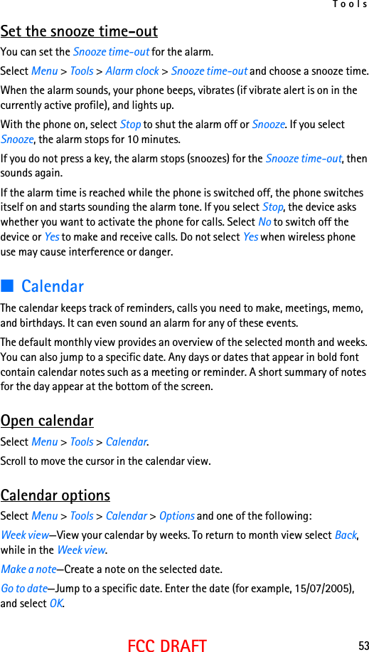 Tools53FCC DRAFTSet the snooze time-outYou can set the Snooze time-out for the alarm.Select Menu &gt; Tools &gt; Alarm clock &gt; Snooze time-out and choose a snooze time.When the alarm sounds, your phone beeps, vibrates (if vibrate alert is on in the currently active profile), and lights up.With the phone on, select Stop to shut the alarm off or Snooze. If you select Snooze, the alarm stops for 10 minutes.If you do not press a key, the alarm stops (snoozes) for the Snooze time-out, then sounds again.If the alarm time is reached while the phone is switched off, the phone switches itself on and starts sounding the alarm tone. If you select Stop, the device asks whether you want to activate the phone for calls. Select No to switch off the device or Yes to make and receive calls. Do not select Yes when wireless phone use may cause interference or danger.■CalendarThe calendar keeps track of reminders, calls you need to make, meetings, memo, and birthdays. It can even sound an alarm for any of these events.The default monthly view provides an overview of the selected month and weeks. You can also jump to a specific date. Any days or dates that appear in bold font contain calendar notes such as a meeting or reminder. A short summary of notes for the day appear at the bottom of the screen.Open calendarSelect Menu &gt; Tools &gt; Calendar.Scroll to move the cursor in the calendar view.Calendar optionsSelect Menu &gt; Tools &gt; Calendar &gt; Options and one of the following:Week view—View your calendar by weeks. To return to month view select Back, while in the Week view.Make a note—Create a note on the selected date.Go to date—Jump to a specific date. Enter the date (for example, 15/07/2005), and select OK.