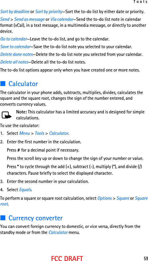 Tools59FCC DRAFTSort by deadline or Sort by priority—Sort the to-do list by either date or priority.Send &gt; Send as message or Via calendar—Send the to-do list note in calendar format (vCal), in a text message, in a multimedia message, or directly to another device.Go to calendar—Leave the to-do list, and go to the calendar.Save to calendar—Save the to-do list note you selected to your calendar.Delete done notes—Delete the to-do list note you selected from your calendar.Delete all notes—Delete all the to-do list notes.The to-do list options appear only when you have created one or more notes.■CalculatorThe calculator in your phone adds, subtracts, multiplies, divides, calculates the square and the square root, changes the sign of the number entered, and converts currency values.Note: This calculator has a limited accuracy and is designed for simple calculations. To use the calculator:1. Select Menu &gt; Tools &gt; Calculator.2. Enter the first number in the calculation.Press # for a decimal point if necessary.Press the scroll key up or down to change the sign of your number or value.Press * to cycle through the add (+), subtract (-), multiply (*), and divide (/) characters. Pause briefly to select the displayed character.3. Enter the second number in your calculation.4. Select Equals. To perform a square or square root calculation, select Options &gt; Square or Square root.■Currency converterYou can convert foreign currency to domestic, or vice versa, directly from the standby mode or from the Calculator menu.
