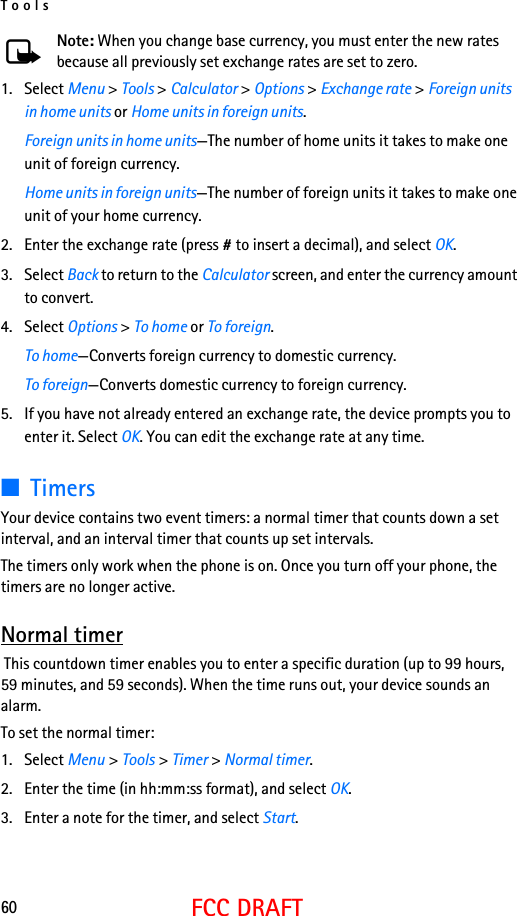 Tools60FCC DRAFTNote: When you change base currency, you must enter the new rates because all previously set exchange rates are set to zero.1. Select Menu &gt; Tools &gt; Calculator &gt; Options &gt; Exchange rate &gt; Foreign units in home units or Home units in foreign units.Foreign units in home units—The number of home units it takes to make one unit of foreign currency.Home units in foreign units—The number of foreign units it takes to make one unit of your home currency.2. Enter the exchange rate (press # to insert a decimal), and select OK.3. Select Back to return to the Calculator screen, and enter the currency amount to convert.4. Select Options &gt; To home or To foreign.To home—Converts foreign currency to domestic currency.To foreign—Converts domestic currency to foreign currency.5. If you have not already entered an exchange rate, the device prompts you to enter it. Select OK. You can edit the exchange rate at any time.■TimersYour device contains two event timers: a normal timer that counts down a set interval, and an interval timer that counts up set intervals.The timers only work when the phone is on. Once you turn off your phone, the timers are no longer active.Normal timer This countdown timer enables you to enter a specific duration (up to 99 hours, 59 minutes, and 59 seconds). When the time runs out, your device sounds an alarm.To set the normal timer:1. Select Menu &gt; Tools &gt; Timer &gt; Normal timer.2. Enter the time (in hh:mm:ss format), and select OK.3. Enter a note for the timer, and select Start.