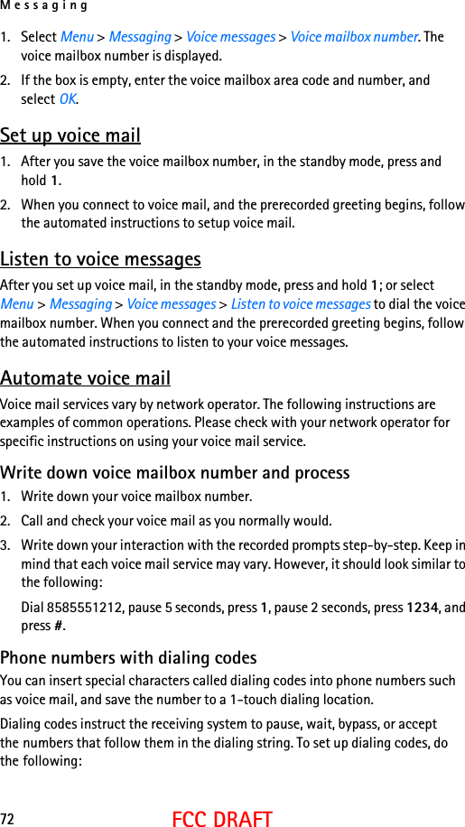 Messaging72FCC DRAFT1. Select Menu &gt; Messaging &gt; Voice messages &gt; Voice mailbox number. The voice mailbox number is displayed.2. If the box is empty, enter the voice mailbox area code and number, and select OK.Set up voice mail1. After you save the voice mailbox number, in the standby mode, press and hold 1. 2. When you connect to voice mail, and the prerecorded greeting begins, follow the automated instructions to setup voice mail.Listen to voice messagesAfter you set up voice mail, in the standby mode, press and hold 1; or select Menu &gt; Messaging &gt; Voice messages &gt; Listen to voice messages to dial the voice mailbox number. When you connect and the prerecorded greeting begins, follow the automated instructions to listen to your voice messages.Automate voice mailVoice mail services vary by network operator. The following instructions are examples of common operations. Please check with your network operator for specific instructions on using your voice mail service.Write down voice mailbox number and process1. Write down your voice mailbox number.2. Call and check your voice mail as you normally would.3. Write down your interaction with the recorded prompts step-by-step. Keep in mind that each voice mail service may vary. However, it should look similar to the following:Dial 8585551212, pause 5 seconds, press 1, pause 2 seconds, press 1234, and press #.Phone numbers with dialing codesYou can insert special characters called dialing codes into phone numbers such as voice mail, and save the number to a 1-touch dialing location.Dialing codes instruct the receiving system to pause, wait, bypass, or accept the numbers that follow them in the dialing string. To set up dialing codes, do the following: