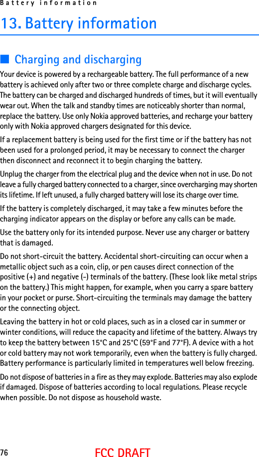 Battery information76FCC DRAFT13. Battery information■Charging and dischargingYour device is powered by a rechargeable battery. The full performance of a new battery is achieved only after two or three complete charge and discharge cycles. The battery can be charged and discharged hundreds of times, but it will eventually wear out. When the talk and standby times are noticeably shorter than normal, replace the battery. Use only Nokia approved batteries, and recharge your battery only with Nokia approved chargers designated for this device.If a replacement battery is being used for the first time or if the battery has not been used for a prolonged period, it may be necessary to connect the charger then disconnect and reconnect it to begin charging the battery.Unplug the charger from the electrical plug and the device when not in use. Do not leave a fully charged battery connected to a charger, since overcharging may shorten its lifetime. If left unused, a fully charged battery will lose its charge over time.If the battery is completely discharged, it may take a few minutes before the charging indicator appears on the display or before any calls can be made.Use the battery only for its intended purpose. Never use any charger or battery that is damaged.Do not short-circuit the battery. Accidental short-circuiting can occur when a metallic object such as a coin, clip, or pen causes direct connection of the positive (+) and negative (-) terminals of the battery. (These look like metal strips on the battery.) This might happen, for example, when you carry a spare battery in your pocket or purse. Short-circuiting the terminals may damage the battery or the connecting object.Leaving the battery in hot or cold places, such as in a closed car in summer or winter conditions, will reduce the capacity and lifetime of the battery. Always try to keep the battery between 15°C and 25°C (59°F and 77°F). A device with a hot or cold battery may not work temporarily, even when the battery is fully charged. Battery performance is particularly limited in temperatures well below freezing.Do not dispose of batteries in a fire as they may explode. Batteries may also explode if damaged. Dispose of batteries according to local regulations. Please recycle when possible. Do not dispose as household waste.