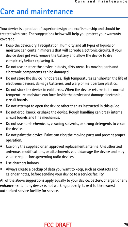 Care and maintenance79FCC DRAFTCare and maintenanceYour device is a product of superior design and craftsmanship and should be treated with care. The suggestions below will help you protect your warranty coverage.• Keep the device dry. Precipitation, humidity and all types of liquids or moisture can contain minerals that will corrode electronic circuits. If your device does get wet, remove the battery and allow the device to dry completely before replacing it.• Do not use or store the device in dusty, dirty areas. Its moving parts and electronic components can be damaged.• Do not store the device in hot areas. High temperatures can shorten the life of electronic devices, damage batteries, and warp or melt certain plastics.• Do not store the device in cold areas. When the device returns to its normal temperature, moisture can form inside the device and damage electronic circuit boards.• Do not attempt to open the device other than as instructed in this guide.• Do not drop, knock, or shake the device. Rough handling can break internal circuit boards and fine mechanics.• Do not use harsh chemicals, cleaning solvents, or strong detergents to clean the device.• Do not paint the device. Paint can clog the moving parts and prevent proper operation.• Use only the supplied or an approved replacement antenna. Unauthorized antennas, modifications, or attachments could damage the device and may violate regulations governing radio devices.• Use chargers indoors.• Always create a backup of data you want to keep, such as contacts and calendar notes, before sending your device to a service facility.All of the above suggestions apply equally to your device, battery, charger, or any enhancement. If any device is not working properly, take it to the nearest authorized service facility for service.