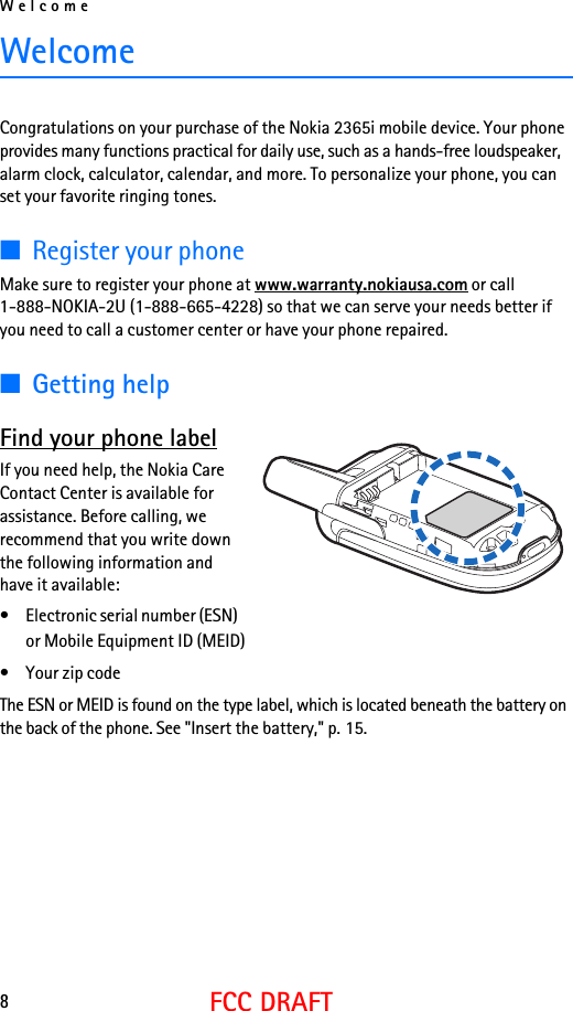 Welcome8FCC DRAFTWelcomeCongratulations on your purchase of the Nokia 2365i mobile device. Your phone provides many functions practical for daily use, such as a hands-free loudspeaker, alarm clock, calculator, calendar, and more. To personalize your phone, you can set your favorite ringing tones.■Register your phoneMake sure to register your phone at www.warranty.nokiausa.com or call 1-888-NOKIA-2U (1-888-665-4228) so that we can serve your needs better if you need to call a customer center or have your phone repaired.■Getting helpFind your phone labelIf you need help, the Nokia Care Contact Center is available for assistance. Before calling, we recommend that you write down the following information and have it available:• Electronic serial number (ESN) or Mobile Equipment ID (MEID)• Your zip code The ESN or MEID is found on the type label, which is located beneath the battery on the back of the phone. See &quot;Insert the battery,&quot; p. 15.