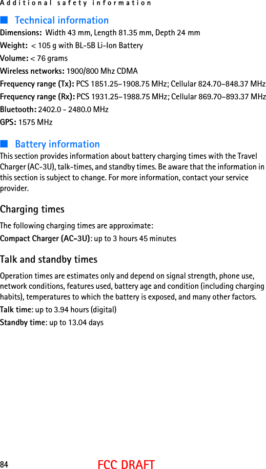 Additional safety information84FCC DRAFT■Technical informationDimensions:  Width 43 mm, Length 81.35 mm, Depth 24 mmWeight:  &lt; 105 g with BL-5B Li-Ion BatteryVolume: &lt; 76 gramsWireless networks: 1900/800 Mhz CDMAFrequency range (Tx): PCS 1851.25–1908.75 MHz; Cellular 824.70–848.37 MHzFrequency range (Rx): PCS 1931.25–1988.75 MHz; Cellular 869.70–893.37 MHzBluetooth: 2402.0 - 2480.0 MHzGPS: 1575 MHz■Battery informationThis section provides information about battery charging times with the Travel Charger (AC-3U), talk-times, and standby times. Be aware that the information in this section is subject to change. For more information, contact your service provider.Charging timesThe following charging times are approximate:Compact Charger (AC-3U): up to 3 hours 45 minutesTalk and standby timesOperation times are estimates only and depend on signal strength, phone use, network conditions, features used, battery age and condition (including charging habits), temperatures to which the battery is exposed, and many other factors.Talk time: up to 3.94 hours (digital)Standby time: up to 13.04 days