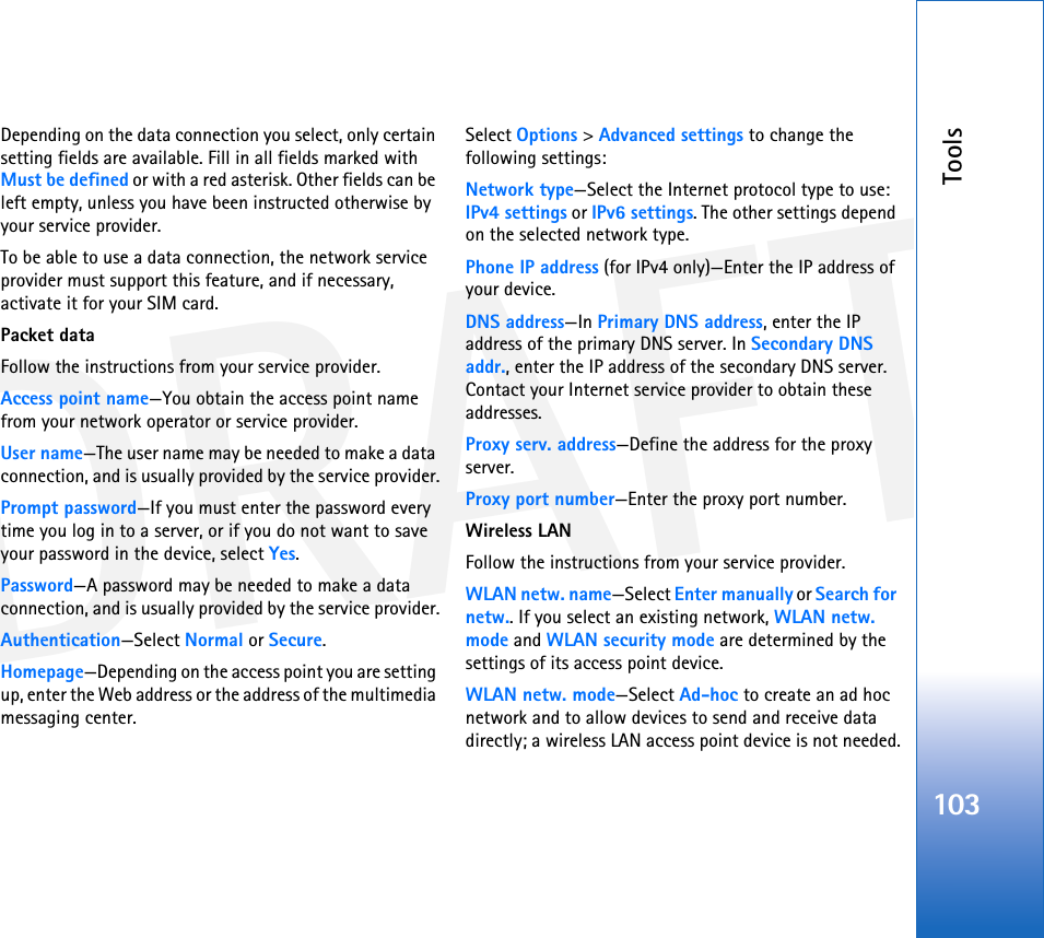 DRAFTTools103Depending on the data connection you select, only certain setting fields are available. Fill in all fields marked with Must be defined or with a red asterisk. Other fields can be left empty, unless you have been instructed otherwise by your service provider.To be able to use a data connection, the network service provider must support this feature, and if necessary, activate it for your SIM card.Packet dataFollow the instructions from your service provider.Access point name—You obtain the access point name from your network operator or service provider.User name—The user name may be needed to make a data connection, and is usually provided by the service provider.Prompt password—If you must enter the password every time you log in to a server, or if you do not want to save your password in the device, select Yes.Password—A password may be needed to make a data connection, and is usually provided by the service provider.Authentication—Select Normal or Secure.Homepage—Depending on the access point you are setting up, enter the Web address or the address of the multimedia messaging center.Select Options &gt; Advanced settings to change the following settings:Network type—Select the Internet protocol type to use: IPv4 settings or IPv6 settings. The other settings depend on the selected network type.Phone IP address (for IPv4 only)—Enter the IP address of your device. DNS address—In Primary DNS address, enter the IP address of the primary DNS server. In Secondary DNS addr., enter the IP address of the secondary DNS server. Contact your Internet service provider to obtain these addresses.Proxy serv. address—Define the address for the proxy server.Proxy port number—Enter the proxy port number.Wireless LANFollow the instructions from your service provider.WLAN netw. name—Select Enter manually or Search for netw.. If you select an existing network, WLAN netw. mode and WLAN security mode are determined by the settings of its access point device.WLAN netw. mode—Select Ad-hoc to create an ad hoc network and to allow devices to send and receive data directly; a wireless LAN access point device is not needed.