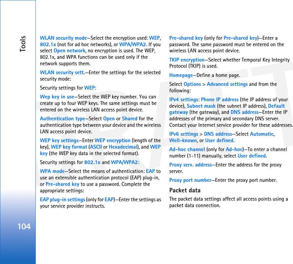 DRAFTTools104WLAN security mode—Select the encryption used: WEP, 802.1x (not for ad hoc networks), or WPA/WPA2. If you select Open network, no encryption is used. The WEP, 802.1x, and WPA functions can be used only if the network supports them.WLAN security sett.—Enter the settings for the selected security mode:Security settings for WEP:Wep key in use—Select the WEP key number. You can create up to four WEP keys. The same settings must be entered on the wireless LAN access point device.Authentication type—Select Open or Shared for the authentication type between your device and the wireless LAN access point device.WEP key settings—Enter WEP encryption (length of the key), WEP key format (ASCII or Hexadecimal), and WEP key (the WEP key data in the selected format).Security settings for 802.1x and WPA/WPA2:WPA mode—Select the means of authentication: EAP to use an extensible authentication protocol (EAP) plug-in, or Pre-shared key to use a password. Complete the appropriate settings:EAP plug-in settings (only for EAP)—Enter the settings as your service provider instructs.Pre-shared key (only for Pre-shared key)—Enter a password. The same password must be entered on the wireless LAN access point device.TKIP encryption—Select whether Temporal Key Integrity Protocol (TKIP) is used.Homepage—Define a home page.Select Options &gt; Advanced settings and from the following:IPv4 settings: Phone IP address (the IP address of your device), Subnet mask (the subnet IP address), Default gateway (the gateway), and DNS address—Enter the IP addresses of the primary and secondary DNS server. Contact your Internet service provider for these addresses.IPv6 settings &gt; DNS address—Select Automatic,Well-known, or User defined.Ad-hoc channel (only for Ad-hoc)—To enter a channel number (1-11) manually, select User defined.Proxy serv. address—Enter the address for the proxy server.Proxy port number—Enter the proxy port number.Packet dataThe packet data settings affect all access points using a packet data connection.