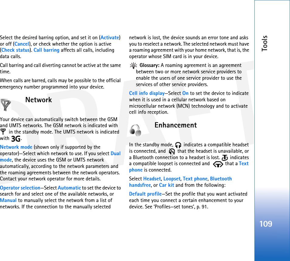 DRAFTTools109Select the desired barring option, and set it on (Activate) or off (Cancel), or check whether the option is active (Check status). Call barring affects all calls, including data calls.Call barring and call diverting cannot be active at the same time.When calls are barred, calls may be possible to the official emergency number programmed into your device.NetworkYour device can automatically switch between the GSM and UMTS networks. The GSM network is indicated with  in the standby mode. The UMTS network is indicated with .Network mode (shown only if supported by the operator)—Select which network to use. If you select Dual mode, the device uses the GSM or UMTS network automatically, according to the network parameters and the roaming agreements between the network operators. Contact your network operator for more details.Operator selection—Select Automatic to set the device to search for and select one of the available networks, or Manual to manually select the network from a list of networks. If the connection to the manually selected network is lost, the device sounds an error tone and asks you to reselect a network. The selected network must have a roaming agreement with your home network, that is, the operator whose SIM card is in your device. Glossary: A roaming agreement is an agreement between two or more network service providers to enable the users of one service provider to use the services of other service providers.Cell info display—Select On to set the device to indicate when it is used in a cellular network based on microcellular network (MCN) technology and to activate cell info reception.EnhancementIn the standby mode,   indicates a compatible headset is connected, and    that the headset is unavailable, or a Bluetooth connection to a headset is lost.   indicates a compatible loopset is connected and    that a Text phone is connected.Select Headset, Loopset, Text phone, Bluetooth handsfree, or Car kit and from the following:Default profile—Set the profile that you want activated each time you connect a certain enhancement to your device. See ‘Profiles—set tones’, p. 91. 