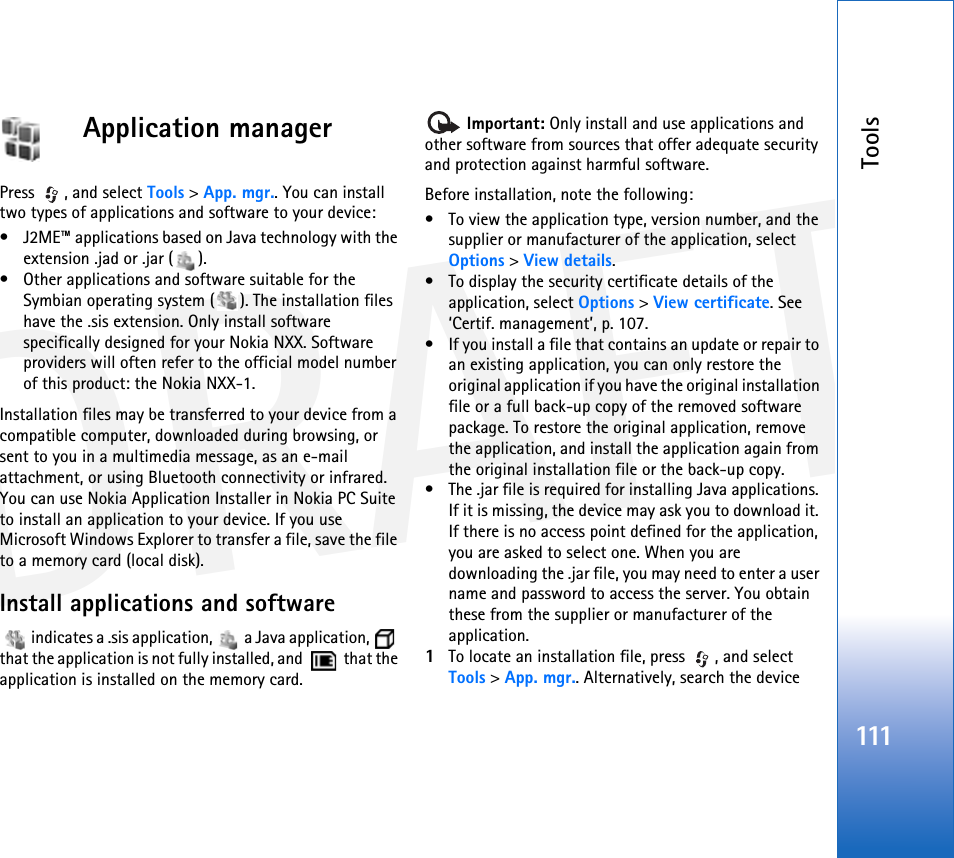 DRAFTTools111Application managerPress , and select Tools &gt; App. mgr.. You can install two types of applications and software to your device:• J2ME™ applications based on Java technology with the extension .jad or .jar ( ). • Other applications and software suitable for the Symbian operating system ( ). The installation files have the .sis extension. Only install software specifically designed for your Nokia NXX. Software providers will often refer to the official model number of this product: the Nokia NXX-1.Installation files may be transferred to your device from a compatible computer, downloaded during browsing, or sent to you in a multimedia message, as an e-mail attachment, or using Bluetooth connectivity or infrared. You can use Nokia Application Installer in Nokia PC Suite to install an application to your device. If you use Microsoft Windows Explorer to transfer a file, save the file to a memory card (local disk).Install applications and software   indicates a .sis application,   a Java application,   that the application is not fully installed, and    that the application is installed on the memory card. Important: Only install and use applications and other software from sources that offer adequate security and protection against harmful software.Before installation, note the following:• To view the application type, version number, and the supplier or manufacturer of the application, select Options &gt; View details.• To display the security certificate details of the application, select Options &gt; View certificate. See ‘Certif. management’, p. 107.• If you install a file that contains an update or repair to an existing application, you can only restore the original application if you have the original installation file or a full back-up copy of the removed software package. To restore the original application, remove the application, and install the application again from the original installation file or the back-up copy.• The .jar file is required for installing Java applications. If it is missing, the device may ask you to download it. If there is no access point defined for the application, you are asked to select one. When you are downloading the .jar file, you may need to enter a user name and password to access the server. You obtain these from the supplier or manufacturer of the application.1To locate an installation file, press  , and select Tools &gt; App. mgr.. Alternatively, search the device 