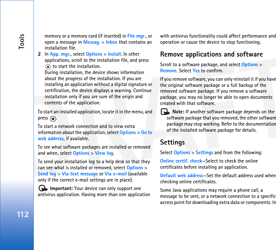 DRAFTTools112memory or a memory card (if inserted) in File mgr., or open a message in Messag. &gt; Inbox that contains an installation file.2In App. mgr., select Options &gt; Install. In other applications, scroll to the installation file, and press  to start the installation.During installation, the device shows information about the progress of the installation. If you are installing an application without a digital signature or certification, the device displays a warning. Continue installation only if you are sure of the origin and contents of the application.To start an installed application, locate it in the menu, and press .To start a network connection and to view extra information about the application, select Options &gt; Go to web address, if available.To see what software packages are installed or removed and when, select Options &gt; View log.To send your installation log to a help desk so that they can see what is installed or removed, select Options &gt; Send log &gt; Via text message or Via e-mail (available only if the correct e-mail settings are in place). Important: Your device can only support one antivirus application. Having more than one application with antivirus functionality could affect performance and operation or cause the device to stop functioning.Remove applications and softwareScroll to a software package, and select Options &gt; Remove. Select Yes to confirm.If you remove software, you can only reinstall it if you have the original software package or a full backup of the removed software package. If you remove a software package, you may no longer be able to open documents created with that software. Note: If another software package depends on the software package that you removed, the other software package may stop working. Refer to the documentation of the installed software package for details.SettingsSelect Options &gt; Settings and from the following:Online certif. check—Select to check the online certificates before installing an application.Default web address—Set the default address used when checking online certificates.Some Java applications may require a phone call, a message to be sent, or a network connection to a specific access point for downloading extra data or components. In 