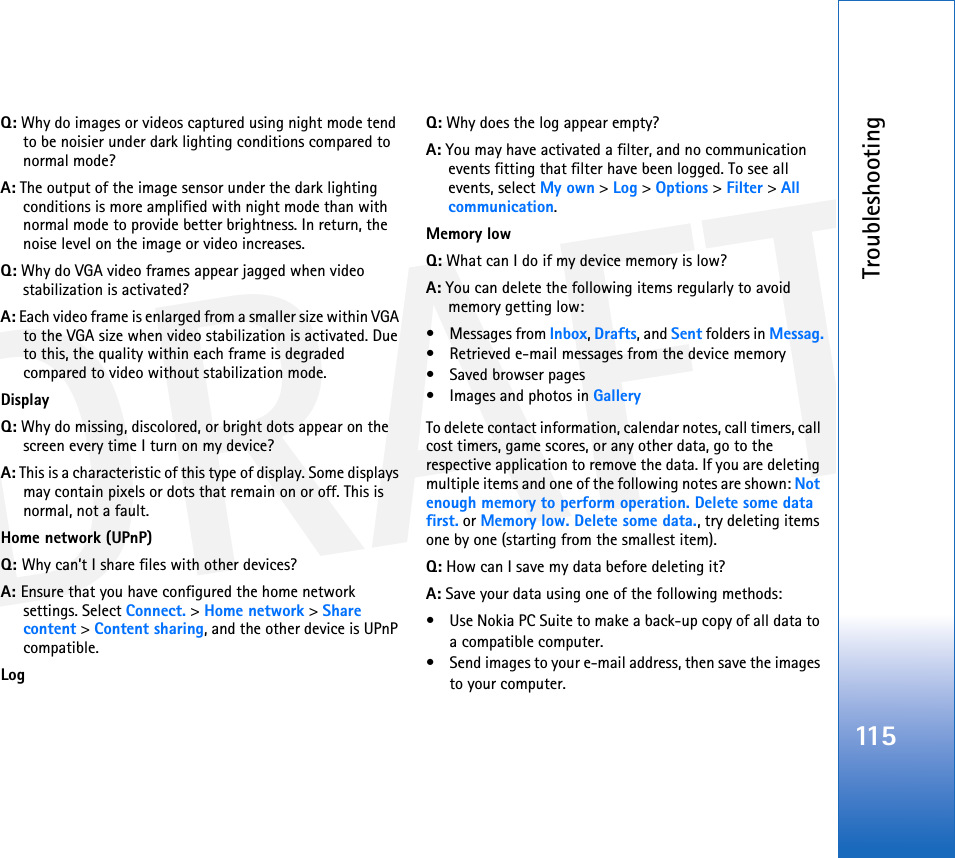 DRAFTTroubleshooting115Q: Why do images or videos captured using night mode tend to be noisier under dark lighting conditions compared to normal mode?A: The output of the image sensor under the dark lighting conditions is more amplified with night mode than with normal mode to provide better brightness. In return, the noise level on the image or video increases.Q: Why do VGA video frames appear jagged when video stabilization is activated?A: Each video frame is enlarged from a smaller size within VGA to the VGA size when video stabilization is activated. Due to this, the quality within each frame is degraded compared to video without stabilization mode.DisplayQ: Why do missing, discolored, or bright dots appear on the screen every time I turn on my device?A: This is a characteristic of this type of display. Some displays may contain pixels or dots that remain on or off. This is normal, not a fault.Home network (UPnP)Q: Why can’t I share files with other devices?A: Ensure that you have configured the home network settings. Select Connect. &gt; Home network &gt; Share content &gt; Content sharing, and the other device is UPnP compatible.LogQ: Why does the log appear empty?A: You may have activated a filter, and no communication events fitting that filter have been logged. To see all events, select My own &gt; Log &gt; Options &gt; Filter &gt; All communication.Memory lowQ: What can I do if my device memory is low?A: You can delete the following items regularly to avoid memory getting low:• Messages from Inbox, Drafts, and Sent folders in Messag.• Retrieved e-mail messages from the device memory• Saved browser pages• Images and photos in GalleryTo delete contact information, calendar notes, call timers, call cost timers, game scores, or any other data, go to the respective application to remove the data. If you are deleting multiple items and one of the following notes are shown: Not enough memory to perform operation. Delete some data first. or Memory low. Delete some data., try deleting items one by one (starting from the smallest item).Q: How can I save my data before deleting it?A: Save your data using one of the following methods:• Use Nokia PC Suite to make a back-up copy of all data to a compatible computer.• Send images to your e-mail address, then save the images to your computer.