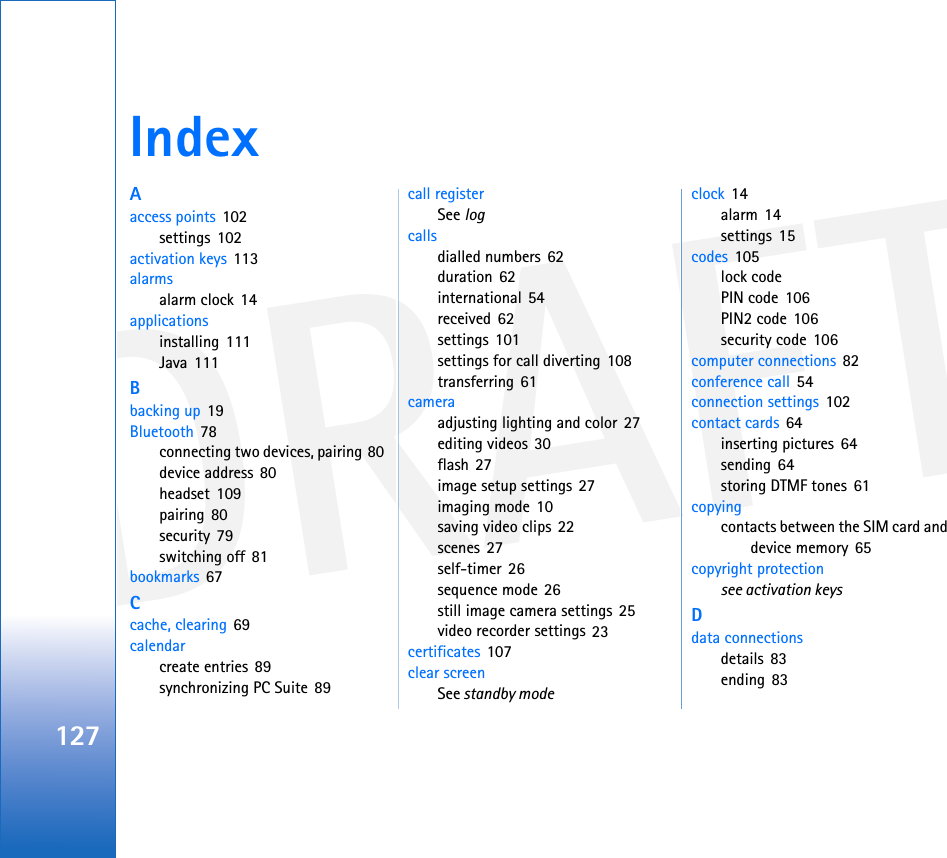 DRAFT127IndexAaccess points 102settings 102activation keys 113alarmsalarm clock 14applicationsinstalling 111Java 111Bbacking up 19Bluetooth 78connecting two devices, pairing 80device address 80headset 109pairing 80security 79switching off 81bookmarks 67Ccache, clearing 69calendarcreate entries 89synchronizing PC Suite 89call registerSee logcallsdialled numbers 62duration 62international 54received 62settings 101settings for call diverting 108transferring 61cameraadjusting lighting and color 27editing videos 30flash 27image setup settings 27imaging mode 10saving video clips 22scenes 27self-timer 26sequence mode 26still image camera settings 25video recorder settings 23certificates 107clear screenSee standby modeclock 14alarm 14settings 15codes 105lock codePIN code 106PIN2 code 106security code 106computer connections 82conference call 54connection settings 102contact cards 64inserting pictures 64sending 64storing DTMF tones 61copyingcontacts between the SIM card and device memory 65copyright protectionsee activation keysDdata connectionsdetails 83ending 83