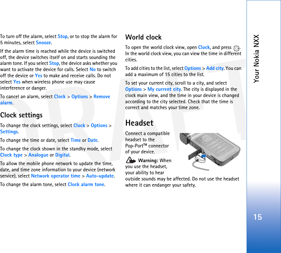 DRAFTYour Nokia NXX15To turn off the alarm, select Stop, or to stop the alarm for 5 minutes, select Snooze.If the alarm time is reached while the device is switched off, the device switches itself on and starts sounding the alarm tone. If you select Stop, the device asks whether you want to activate the device for calls. Select No to switch off the device or Yes to make and receive calls. Do not select Yes when wireless phone use may cause interference or danger.To cancel an alarm, select Clock &gt; Options &gt; Remove alarm.Clock settingsTo change the clock settings, select Clock &gt; Options &gt; Settings.To change the time or date, select Time or Date.To change the clock shown in the standby mode, select Clock type &gt; Analogue or Digital.To allow the mobile phone network to update the time, date, and time zone information to your device (network service), select Network operator time &gt; Auto-update.To change the alarm tone, select Clock alarm tone.World clockTo open the world clock view, open Clock, and press  . In the world clock view, you can view the time in different cities.To add cities to the list, select Options &gt; Add city. You can add a maximum of 15 cities to the list.To set your current city, scroll to a city, and select Options &gt; My current city. The city is displayed in the clock main view, and the time in your device is changed according to the city selected. Check that the time is correct and matches your time zone.HeadsetConnect a compatible headset to the Pop-PortTM connector of your device. Warning: When you use the headset, your ability to hear outside sounds may be affected. Do not use the headset where it can endanger your safety. 