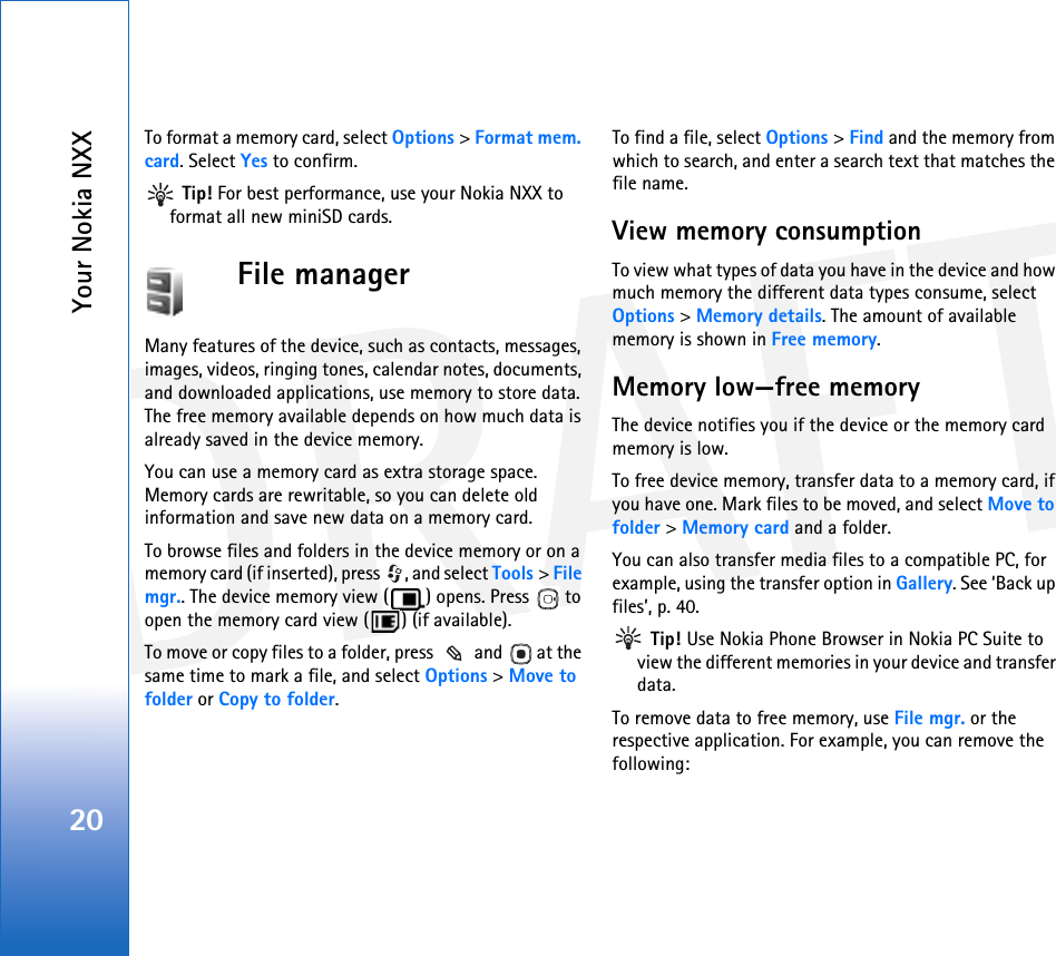 DRAFTYour Nokia NXX20To format a memory card, select Options &gt; Format mem. card. Select Yes to confirm. Tip! For best performance, use your Nokia NXX to format all new miniSD cards.File managerMany features of the device, such as contacts, messages, images, videos, ringing tones, calendar notes, documents, and downloaded applications, use memory to store data. The free memory available depends on how much data is already saved in the device memory.You can use a memory card as extra storage space. Memory cards are rewritable, so you can delete old information and save new data on a memory card.To browse files and folders in the device memory or on a memory card (if inserted), press  , and select Tools &gt; File mgr.. The device memory view ( ) opens. Press   to open the memory card view ( ) (if available).To move or copy files to a folder, press   and   at the same time to mark a file, and select Options &gt; Move to folder or Copy to folder.To find a file, select Options &gt; Find and the memory from which to search, and enter a search text that matches the file name.View memory consumption To view what types of data you have in the device and how much memory the different data types consume, select Options &gt; Memory details. The amount of available memory is shown in Free memory.Memory low—free memoryThe device notifies you if the device or the memory card memory is low.To free device memory, transfer data to a memory card, if you have one. Mark files to be moved, and select Move to folder &gt; Memory card and a folder.You can also transfer media files to a compatible PC, for example, using the transfer option in Gallery. See ‘Back up files’, p. 40.  Tip! Use Nokia Phone Browser in Nokia PC Suite to view the different memories in your device and transfer data.To remove data to free memory, use File mgr. or the respective application. For example, you can remove the following: