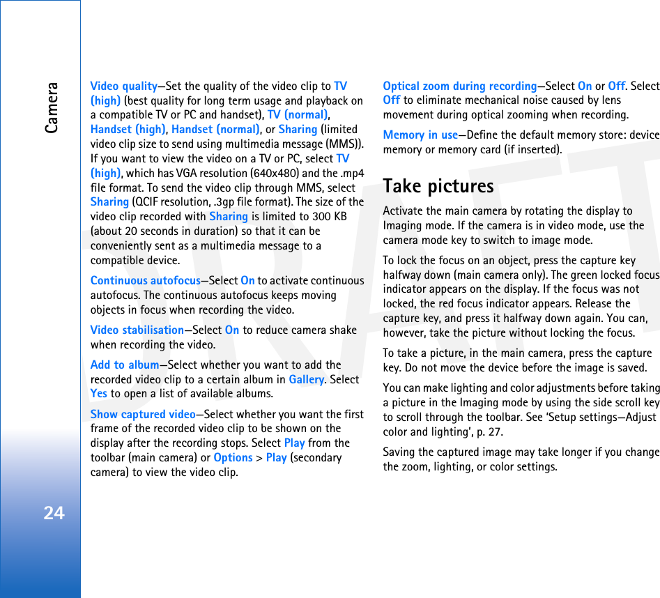 DRAFTCamera24Video quality—Set the quality of the video clip to TV (high) (best quality for long term usage and playback on a compatible TV or PC and handset), TV (normal), Handset (high), Handset (normal), or Sharing (limited video clip size to send using multimedia message (MMS)). If you want to view the video on a TV or PC, select TV (high), which has VGA resolution (640x480) and the .mp4 file format. To send the video clip through MMS, select Sharing (QCIF resolution, .3gp file format). The size of the video clip recorded with Sharing is limited to 300 KB (about 20 seconds in duration) so that it can be conveniently sent as a multimedia message to a compatible device.Continuous autofocus—Select On to activate continuous autofocus. The continuous autofocus keeps moving objects in focus when recording the video.Video stabilisation—Select On to reduce camera shake when recording the video.Add to album—Select whether you want to add the recorded video clip to a certain album in Gallery. Select Yes to open a list of available albums.Show captured video—Select whether you want the first frame of the recorded video clip to be shown on the display after the recording stops. Select Play from the toolbar (main camera) or Options &gt; Play (secondary camera) to view the video clip.Optical zoom during recording—Select On or Off. Select Off to eliminate mechanical noise caused by lens movement during optical zooming when recording.Memory in use—Define the default memory store: device memory or memory card (if inserted).Take picturesActivate the main camera by rotating the display to Imaging mode. If the camera is in video mode, use the camera mode key to switch to image mode.To lock the focus on an object, press the capture key halfway down (main camera only). The green locked focus indicator appears on the display. If the focus was not locked, the red focus indicator appears. Release the capture key, and press it halfway down again. You can, however, take the picture without locking the focus.To take a picture, in the main camera, press the capture key. Do not move the device before the image is saved. You can make lighting and color adjustments before taking a picture in the Imaging mode by using the side scroll key to scroll through the toolbar. See ‘Setup settings—Adjust color and lighting’, p. 27.Saving the captured image may take longer if you change the zoom, lighting, or color settings.