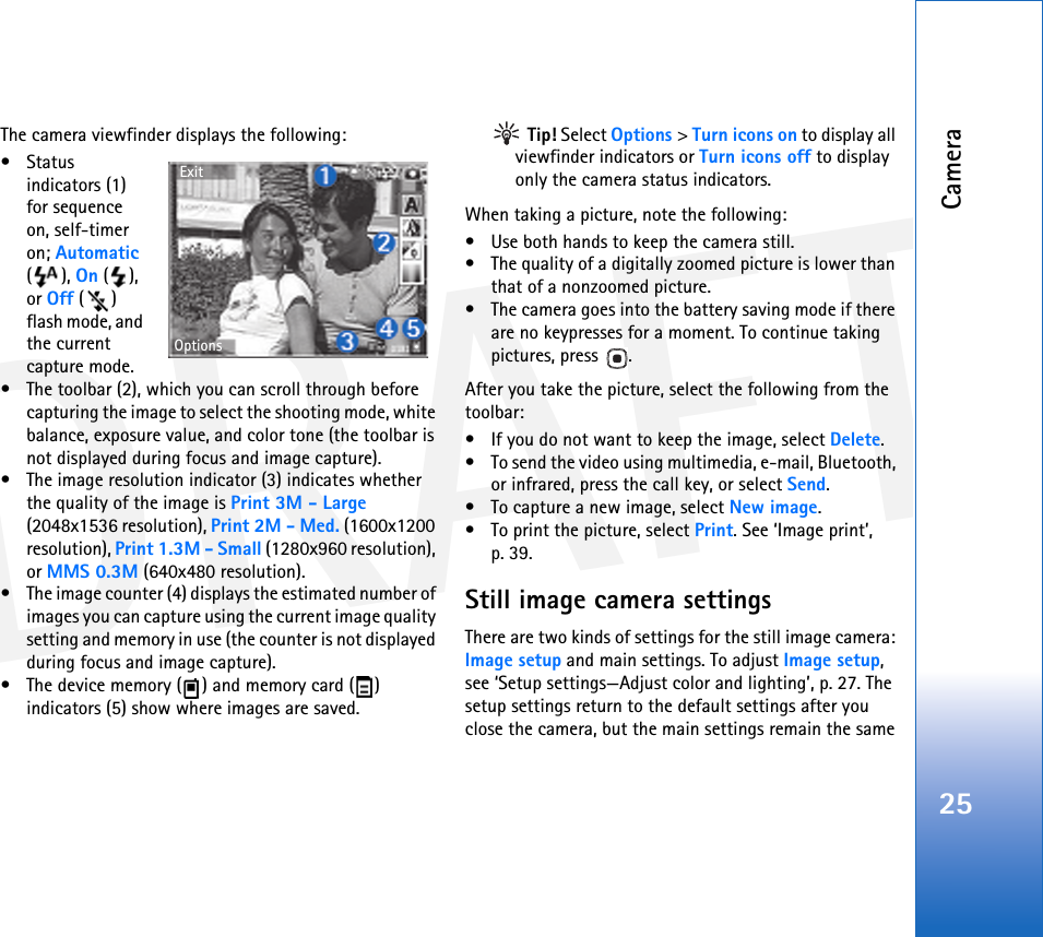DRAFTCamera25The camera viewfinder displays the following:• Status indicators (1) for sequence on, self-timer on; Automatic (), On (), or Off () flash mode, and the current capture mode.• The toolbar (2), which you can scroll through before capturing the image to select the shooting mode, white balance, exposure value, and color tone (the toolbar is not displayed during focus and image capture).• The image resolution indicator (3) indicates whether the quality of the image is Print 3M - Large (2048x1536 resolution), Print 2M - Med. (1600x1200 resolution), Print 1.3M - Small (1280x960 resolution), or MMS 0.3M (640x480 resolution).• The image counter (4) displays the estimated number of images you can capture using the current image quality setting and memory in use (the counter is not displayed during focus and image capture).• The device memory ( ) and memory card ( ) indicators (5) show where images are saved. Tip! Select Options &gt; Turn icons on to display all viewfinder indicators or Turn icons off to display only the camera status indicators.When taking a picture, note the following:• Use both hands to keep the camera still.• The quality of a digitally zoomed picture is lower than that of a nonzoomed picture.• The camera goes into the battery saving mode if there are no keypresses for a moment. To continue taking pictures, press  .After you take the picture, select the following from the toolbar:• If you do not want to keep the image, select Delete.• To send the video using multimedia, e-mail, Bluetooth, or infrared, press the call key, or select Send. • To capture a new image, select New image.• To print the picture, select Print. See ‘Image print’, p. 39.Still image camera settingsThere are two kinds of settings for the still image camera: Image setup and main settings. To adjust Image setup, see ‘Setup settings—Adjust color and lighting’, p. 27. The setup settings return to the default settings after you close the camera, but the main settings remain the same ExitOptions