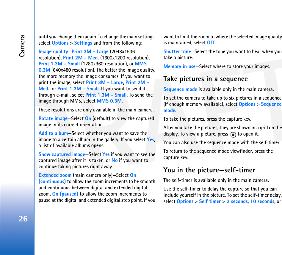 DRAFTCamera26until you change them again. To change the main settings, select Options &gt; Settings and from the following:Image quality—Print 3M - Large (2048x1536 resolution), Print 2M - Med. (1600x1200 resolution), Print 1.3M - Small (1280x960 resolution), or MMS 0.3M (640x480 resolution). The better the image quality, the more memory the image consumes. If you want to print the image, select Print 3M - Large, Print 2M - Med., or Print 1.3M - Small. If you want to send it through e-mail, select Print 1.3M - Small. To send the image through MMS, select MMS 0.3M.These resolutions are only available in the main camera.Rotate image—Select On (default) to view the captured image in its correct orientation.Add to album—Select whether you want to save the image to a certain album in the gallery. If you select Yes, a list of available albums opens.Show captured image—Select Yes if you want to see the captured image after it is taken, or No if you want to continue taking pictures right away.Extended zoom (main camera only)—Select On (continuous) to allow the zoom increments to be smooth and continuous between digital and extended digital zoom, On (paused) to allow the zoom increments to pause at the digital and extended digital step point. If you want to limit the zoom to where the selected image quality is maintained, select Off.Shutter tone—Select the tone you want to hear when you take a picture.Memory in use—Select where to store your images.Take pictures in a sequenceSequence mode is available only in the main camera.To set the camera to take up to six pictures in a sequence (if enough memory available), select Options &gt; Sequence mode. To take the pictures, press the capture key. After you take the pictures, they are shown in a grid on the display. To view a picture, press   to open it.You can also use the sequence mode with the self-timer.To return to the sequence mode viewfinder, press the capture key.You in the picture—self-timerThe self-timer is available only in the main camera.Use the self-timer to delay the capture so that you can include yourself in the picture. To set the self-timer delay, select Options &gt; Self timer &gt; 2 seconds, 10 seconds, or 