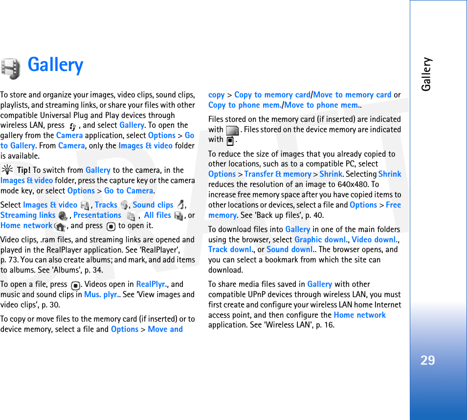 DRAFTGallery29GalleryTo store and organize your images, video clips, sound clips, playlists, and streaming links, or share your files with other compatible Universal Plug and Play devices through wireless LAN, press  , and select Gallery. To open the gallery from the Camera application, select Options &gt; Go to Gallery. From Camera, only the Images &amp; video folder is available. Tip! To switch from Gallery to the camera, in the Images &amp; video folder, press the capture key or the camera mode key, or select Options &gt; Go to Camera.Select Images &amp; video , Tracks , Sound clips , Streaming links , Presentations ,  All files , or Home network , and press   to open it.Video clips, .ram files, and streaming links are opened and played in the RealPlayer application. See ‘RealPlayer’, p. 73. You can also create albums; and mark, and add items to albums. See ‘Albums’, p. 34.To open a file, press  . Videos open in RealPlyr., and music and sound clips in Mus. plyr.. See ‘View images and video clips’, p. 30. To copy or move files to the memory card (if inserted) or to device memory, select a file and Options &gt; Move and copy &gt; Copy to memory card/Move to memory card or Copy to phone mem./Move to phone mem.. Files stored on the memory card (if inserted) are indicated with  . Files stored on the device memory are indicated with .To reduce the size of images that you already copied to other locations, such as to a compatible PC, select Options &gt; Transfer &amp; memory &gt; Shrink. Selecting Shrink reduces the resolution of an image to 640x480. To increase free memory space after you have copied items to other locations or devices, select a file and Options &gt; Free memory. See ‘Back up files’, p. 40.To download files into Gallery in one of the main folders using the browser, select Graphic downl., Video downl., Track downl., or Sound downl.. The browser opens, and you can select a bookmark from which the site can download.To share media files saved in Gallery with other compatible UPnP devices through wireless LAN, you must first create and configure your wireless LAN home Internet access point, and then configure the Home network application. See ‘Wireless LAN’, p. 16.