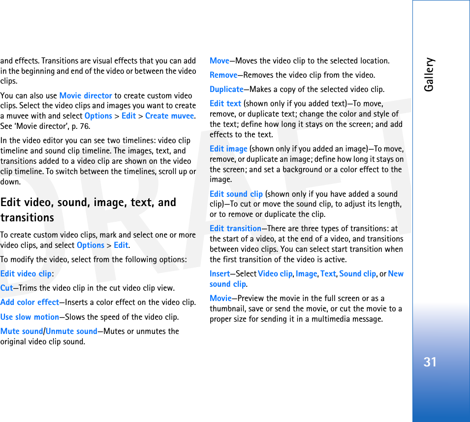 DRAFTGallery31and effects. Transitions are visual effects that you can add in the beginning and end of the video or between the video clips.You can also use Movie director to create custom video clips. Select the video clips and images you want to create a muvee with and select Options &gt; Edit &gt; Create muvee. See ‘Movie director’, p. 76.In the video editor you can see two timelines: video clip timeline and sound clip timeline. The images, text, and transitions added to a video clip are shown on the video clip timeline. To switch between the timelines, scroll up or down.Edit video, sound, image, text, and transitionsTo create custom video clips, mark and select one or more video clips, and select Options &gt; Edit.To modify the video, select from the following options:Edit video clip:Cut—Trims the video clip in the cut video clip view.Add color effect—Inserts a color effect on the video clip.Use slow motion—Slows the speed of the video clip.Mute sound/Unmute sound—Mutes or unmutes the original video clip sound.Move—Moves the video clip to the selected location.Remove—Removes the video clip from the video.Duplicate—Makes a copy of the selected video clip.Edit text (shown only if you added text)—To move, remove, or duplicate text; change the color and style of the text; define how long it stays on the screen; and add effects to the text.Edit image (shown only if you added an image)—To move, remove, or duplicate an image; define how long it stays on the screen; and set a background or a color effect to the image.Edit sound clip (shown only if you have added a sound clip)—To cut or move the sound clip, to adjust its length, or to remove or duplicate the clip.Edit transition—There are three types of transitions: at the start of a video, at the end of a video, and transitions between video clips. You can select start transition when the first transition of the video is active.Insert—Select Video clip, Image, Text, Sound clip, or New sound clip.Movie—Preview the movie in the full screen or as a thumbnail, save or send the movie, or cut the movie to a proper size for sending it in a multimedia message.