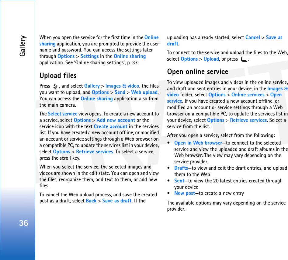 DRAFTGallery36When you open the service for the first time in the Online sharing application, you are prompted to provide the user name and password. You can access the settings later through Options &gt; Settings in the Online sharing application. See ‘Online sharing settings’, p. 37.Upload filesPress  , and select Gallery &gt; Images &amp; video, the files you want to upload, and Options &gt; Send &gt; Web upload. You can access the Online sharing application also from the main camera.The Select service view opens. To create a new account to a service, select Options &gt; Add new account or the service icon with the text Create account in the services list. If you have created a new account offline, or modified an account or service settings through a Web browser on a compatible PC, to update the services list in your device, select Options &gt; Retrieve services. To select a service, press the scroll key.When you select the service, the selected images and videos are shown in the edit state. You can open and view the files, reorganize them, add text to them, or add new files.To cancel the Web upload process, and save the created post as a draft, select Back &gt; Save as draft. If the uploading has already started, select Cancel &gt; Save as draft.To connect to the service and upload the files to the Web, select Options &gt; Upload, or press  .Open online serviceTo view uploaded images and videos in the online service, and draft and sent entries in your device, in the Images &amp; video folder, select Options &gt; Online services &gt; Open service. If you have created a new account offline, or modified an account or service settings through a Web browser on a compatible PC, to update the services list in your device, select Options &gt; Retrieve services. Select a service from the list.After you open a service, select from the following:•Open in Web browser—to connect to the selected service and view the uploaded and draft albums in the Web browser. The view may vary depending on the service provider.•Drafts—to view and edit the draft entries, and upload them to the Web•Sent—to view the 20 latest entries created through your device•New post—to create a new entryThe available options may vary depending on the service provider.