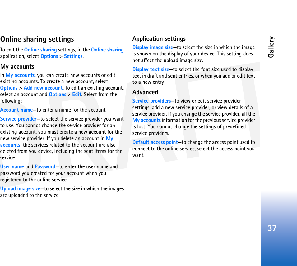 DRAFTGallery37Online sharing settingsTo edit the Online sharing settings, in the Online sharing application, select Options &gt; Settings.My accountsIn My accounts, you can create new accounts or edit existing accounts. To create a new account, select Options &gt; Add new account. To edit an existing account, select an account and Options &gt; Edit. Select from the following:Account name—to enter a name for the accountService provider—to select the service provider you want to use. You cannot change the service provider for an existing account, you must create a new account for the new service provider. If you delete an account in My accounts, the services related to the account are also deleted from you device, including the sent items for the service.User name and Password—to enter the user name and password you created for your account when you registered to the online serviceUpload image size—to select the size in which the images are uploaded to the serviceApplication settingsDisplay image size—to select the size in which the image is shown on the display of your device. This setting does not affect the upload image size.Display text size—to select the font size used to display text in draft and sent entries, or when you add or edit text to a new entryAdvancedService providers—to view or edit service provider settings, add a new service provider, or view details of a service provider. If you change the service provider, all the My accounts information for the previous service provider is lost. You cannot change the settings of predefined service providers.Default access point—to change the access point used to connect to the online service, select the access point you want.