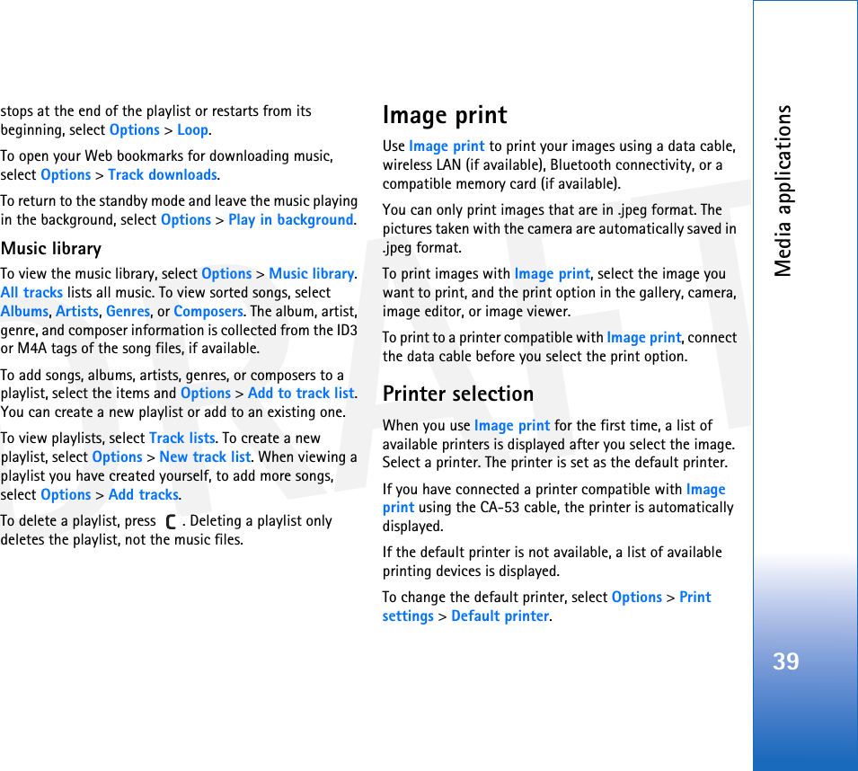 DRAFTMedia applications39stops at the end of the playlist or restarts from its beginning, select Options &gt; Loop.To open your Web bookmarks for downloading music, select Options &gt; Track downloads.To return to the standby mode and leave the music playing in the background, select Options &gt; Play in background.Music libraryTo view the music library, select Options &gt; Music library. All tracks lists all music. To view sorted songs, select Albums, Artists, Genres, or Composers. The album, artist, genre, and composer information is collected from the ID3 or M4A tags of the song files, if available.To add songs, albums, artists, genres, or composers to a playlist, select the items and Options &gt; Add to track list. You can create a new playlist or add to an existing one.To view playlists, select Track lists. To create a new playlist, select Options &gt; New track list. When viewing a playlist you have created yourself, to add more songs, select Options &gt; Add tracks.To delete a playlist, press  . Deleting a playlist only deletes the playlist, not the music files.Image printUse Image print to print your images using a data cable, wireless LAN (if available), Bluetooth connectivity, or a compatible memory card (if available).You can only print images that are in .jpeg format. The pictures taken with the camera are automatically saved in .jpeg format.To print images with Image print, select the image you want to print, and the print option in the gallery, camera, image editor, or image viewer.To print to a printer compatible with Image print, connect the data cable before you select the print option.Printer selectionWhen you use Image print for the first time, a list of available printers is displayed after you select the image. Select a printer. The printer is set as the default printer.If you have connected a printer compatible with Image print using the CA-53 cable, the printer is automatically displayed.If the default printer is not available, a list of available printing devices is displayed.To change the default printer, select Options &gt; Print settings &gt; Default printer.