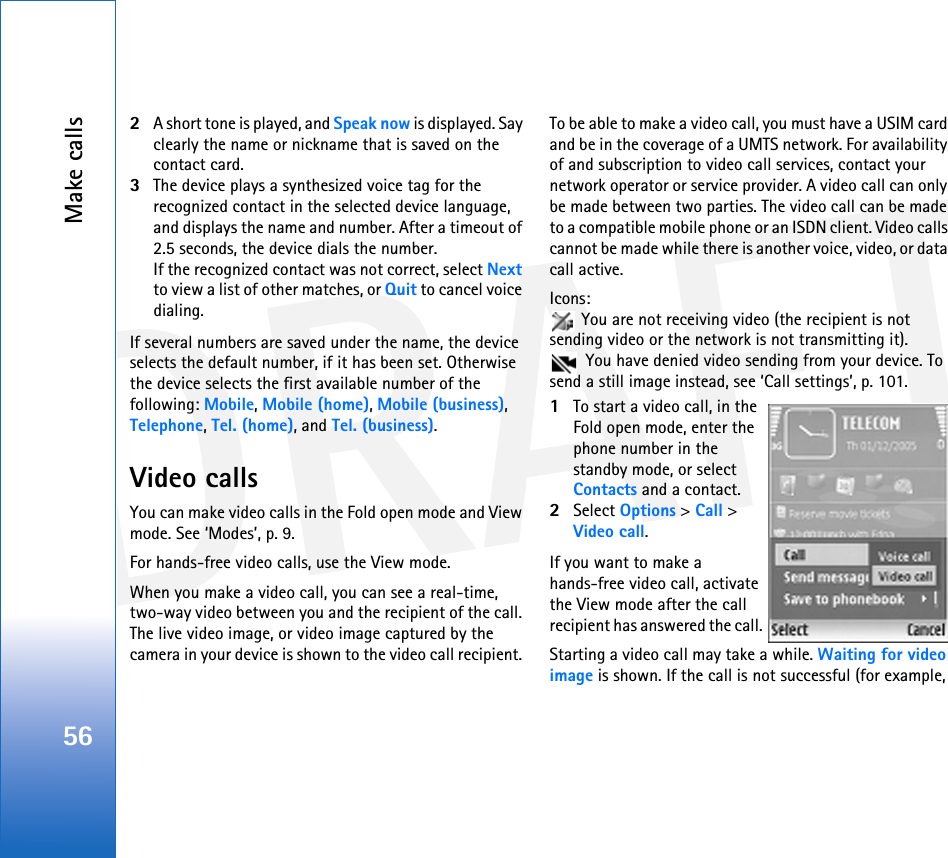 DRAFTMake calls562A short tone is played, and Speak now is displayed. Say clearly the name or nickname that is saved on the contact card.3The device plays a synthesized voice tag for the recognized contact in the selected device language, and displays the name and number. After a timeout of 2.5 seconds, the device dials the number.If the recognized contact was not correct, select Next to view a list of other matches, or Quit to cancel voice dialing.If several numbers are saved under the name, the device selects the default number, if it has been set. Otherwise the device selects the first available number of the following: Mobile, Mobile (home), Mobile (business), Telephone, Tel. (home), and Tel. (business).Video callsYou can make video calls in the Fold open mode and View mode. See ‘Modes’, p. 9. For hands-free video calls, use the View mode.When you make a video call, you can see a real-time, two-way video between you and the recipient of the call. The live video image, or video image captured by the camera in your device is shown to the video call recipient. To be able to make a video call, you must have a USIM card and be in the coverage of a UMTS network. For availability of and subscription to video call services, contact your network operator or service provider. A video call can only be made between two parties. The video call can be made to a compatible mobile phone or an ISDN client. Video calls cannot be made while there is another voice, video, or data call active.Icons:  You are not receiving video (the recipient is not sending video or the network is not transmitting it).  You have denied video sending from your device. To send a still image instead, see ‘Call settings’, p. 101.1To start a video call, in the Fold open mode, enter the phone number in the standby mode, or select Contacts and a contact.2Select Options &gt; Call &gt; Video call.If you want to make a hands-free video call, activate the View mode after the call recipient has answered the call. Starting a video call may take a while. Waiting for video image is shown. If the call is not successful (for example, 