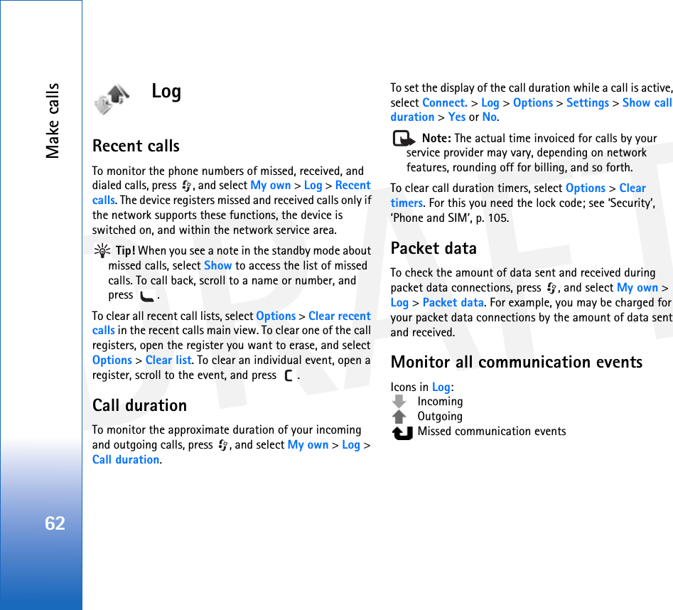 DRAFTMake calls62LogRecent calls To monitor the phone numbers of missed, received, and dialed calls, press  , and select My own &gt; Log &gt; Recent calls. The device registers missed and received calls only if the network supports these functions, the device is switched on, and within the network service area. Tip! When you see a note in the standby mode about missed calls, select Show to access the list of missed calls. To call back, scroll to a name or number, and press .To clear all recent call lists, select Options &gt; Clear recent calls in the recent calls main view. To clear one of the call registers, open the register you want to erase, and select Options &gt; Clear list. To clear an individual event, open a register, scroll to the event, and press  .Call duration To monitor the approximate duration of your incoming and outgoing calls, press  , and select My own &gt; Log &gt; Call duration.To set the display of the call duration while a call is active, select Connect. &gt; Log &gt; Options &gt; Settings &gt; Show call duration &gt; Yes or No. Note: The actual time invoiced for calls by your service provider may vary, depending on network features, rounding off for billing, and so forth.To clear call duration timers, select Options &gt; Clear timers. For this you need the lock code; see ‘Security’, ‘Phone and SIM’, p. 105.Packet dataTo check the amount of data sent and received during packet data connections, press  , and select My own &gt; Log &gt; Packet data. For example, you may be charged for your packet data connections by the amount of data sent and received.Monitor all communication eventsIcons in Log: Incoming Outgoing  Missed communication events