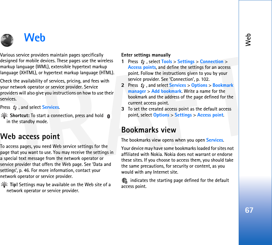 DRAFTWeb67WebVarious service providers maintain pages specifically designed for mobile devices. These pages use the wireless markup language (WML), extensible hypertext markup language (XHTML), or hypertext markup language (HTML).Check the availability of services, pricing, and fees with your network operator or service provider. Service providers will also give you instructions on how to use their services.Press , and select Services. Shortcut: To start a connection, press and hold   in the standby mode.Web access pointTo access pages, you need Web service settings for the page that you want to use. You may receive the settings in a special text message from the network operator or service provider that offers the Web page. See ‘Data and settings’, p. 46. For more information, contact your network operator or service provider. Tip! Settings may be available on the Web site of a network operator or service provider.Enter settings manually1Press , select Tools &gt; Settings &gt; Connection &gt; Access points, and define the settings for an access point. Follow the instructions given to you by your service provider. See ‘Connection’, p. 102.2Press  , and select Services &gt; Options &gt; Bookmark manager &gt; Add bookmark. Write a name for the bookmark and the address of the page defined for the current access point.3To set the created access point as the default access point, select Options &gt; Settings &gt; Access point.Bookmarks viewThe bookmarks view opens when you open Services.Your device may have some bookmarks loaded for sites not affiliated with Nokia. Nokia does not warrant or endorse these sites. If you choose to access them, you should take the same precautions, for security or content, as you would with any Internet site. indicates the starting page defined for the default access point.