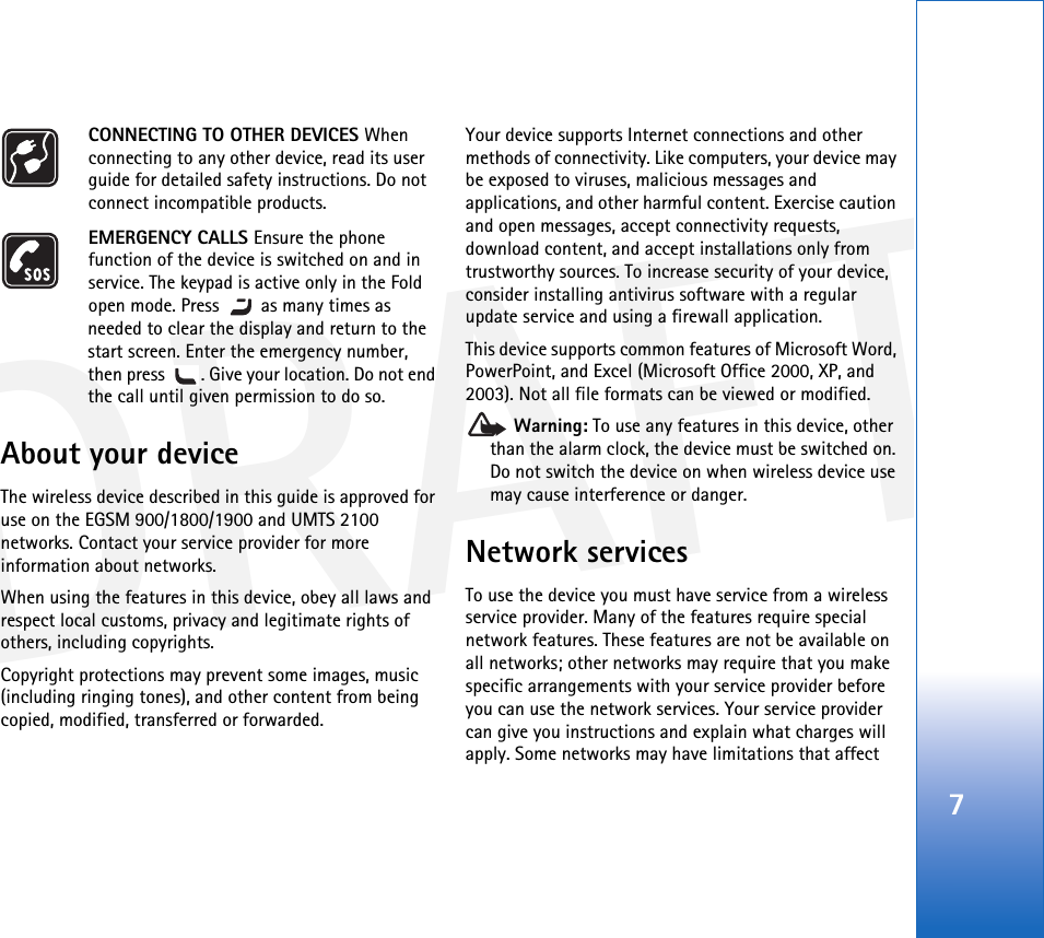 DRAFT7CONNECTING TO OTHER DEVICES When connecting to any other device, read its user guide for detailed safety instructions. Do not connect incompatible products.EMERGENCY CALLS Ensure the phone function of the device is switched on and in service. The keypad is active only in the Fold open mode. Press   as many times as needed to clear the display and return to the start screen. Enter the emergency number, then press  . Give your location. Do not end the call until given permission to do so.About your deviceThe wireless device described in this guide is approved for use on the EGSM 900/1800/1900 and UMTS 2100 networks. Contact your service provider for more information about networks.When using the features in this device, obey all laws and respect local customs, privacy and legitimate rights of others, including copyrights. Copyright protections may prevent some images, music (including ringing tones), and other content from being copied, modified, transferred or forwarded.Your device supports Internet connections and other methods of connectivity. Like computers, your device may be exposed to viruses, malicious messages and applications, and other harmful content. Exercise caution and open messages, accept connectivity requests, download content, and accept installations only from trustworthy sources. To increase security of your device, consider installing antivirus software with a regular update service and using a firewall application.This device supports common features of Microsoft Word, PowerPoint, and Excel (Microsoft Office 2000, XP, and 2003). Not all file formats can be viewed or modified. Warning: To use any features in this device, other than the alarm clock, the device must be switched on. Do not switch the device on when wireless device use may cause interference or danger.Network servicesTo use the device you must have service from a wireless service provider. Many of the features require special network features. These features are not be available on all networks; other networks may require that you make specific arrangements with your service provider before you can use the network services. Your service provider can give you instructions and explain what charges will apply. Some networks may have limitations that affect 