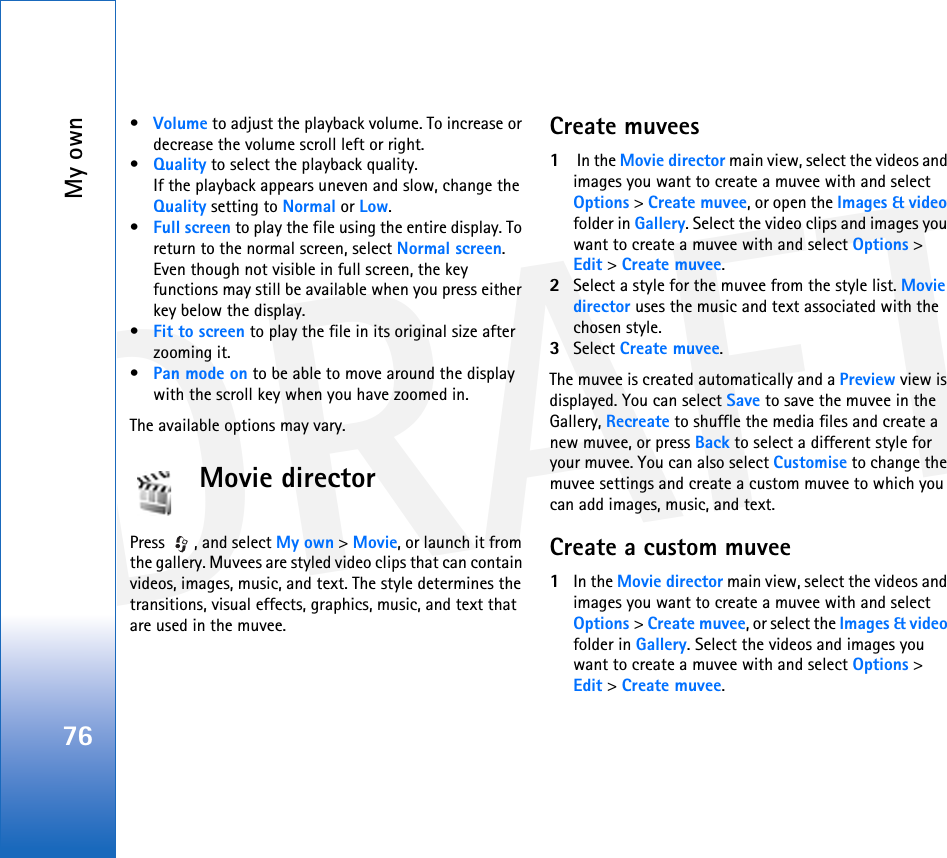 DRAFTMy own76•Volume to adjust the playback volume. To increase or decrease the volume scroll left or right.•Quality to select the playback quality.If the playback appears uneven and slow, change the Quality setting to Normal or Low.•Full screen to play the file using the entire display. To return to the normal screen, select Normal screen.Even though not visible in full screen, the key functions may still be available when you press either key below the display.•Fit to screen to play the file in its original size after zooming it.•Pan mode on to be able to move around the display with the scroll key when you have zoomed in.The available options may vary.Movie directorPress , and select My own &gt; Movie, or launch it from the gallery. Muvees are styled video clips that can contain videos, images, music, and text. The style determines the transitions, visual effects, graphics, music, and text that are used in the muvee. Create muvees1 In the Movie director main view, select the videos and images you want to create a muvee with and select Options &gt; Create muvee, or open the Images &amp; video folder in Gallery. Select the video clips and images you want to create a muvee with and select Options &gt; Edit &gt; Create muvee.2Select a style for the muvee from the style list. Movie director uses the music and text associated with the chosen style.3Select Create muvee.The muvee is created automatically and a Preview view is displayed. You can select Save to save the muvee in the Gallery, Recreate to shuffle the media files and create a new muvee, or press Back to select a different style for your muvee. You can also select Customise to change the muvee settings and create a custom muvee to which you can add images, music, and text.Create a custom muvee1In the Movie director main view, select the videos and images you want to create a muvee with and select Options &gt; Create muvee, or select the Images &amp; video folder in Gallery. Select the videos and images you want to create a muvee with and select Options &gt; Edit &gt; Create muvee.