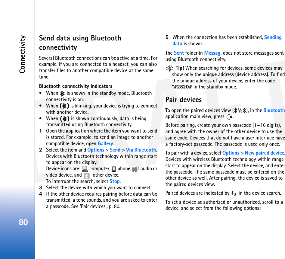 DRAFTConnectivity80Send data using Bluetooth connectivitySeveral Bluetooth connections can be active at a time. For example, if you are connected to a headset, you can also transfer files to another compatible device at the same time.Bluetooth connectivity indicators• When   is shown in the standby mode, Bluetooth connectivity is on.• When   is blinking, your device is trying to connect with another device.• When   is shown continuously, data is being transmitted using Bluetooth connectivity.1Open the application where the item you want to send is stored. For example, to send an image to another compatible device, open Gallery.2Select the item and Options &gt; Send &gt; Via Bluetooth. Devices with Bluetooth technology within range start to appear on the display.Device icons are:   computer,   phone,   audio or video device, and   other device.To interrupt the search, select Stop.3Select the device with which you want to connect.4If the other device requires pairing before data can be transmitted, a tone sounds, and you are asked to enter a passcode. See ‘Pair devices’, p. 80.5When the connection has been established, Sending data is shown.The Sent folder in Messag. does not store messages sent using Bluetooth connectivity. Tip! When searching for devices, some devices may show only the unique address (device address). To find the unique address of your device, enter the code *#2820# in the standby mode.Pair devicesTo open the paired devices view ( ), in the Bluetooth application main view, press  .Before pairing, create your own passcode (1—16 digits), and agree with the owner of the other device to use the same code. Devices that do not have a user interface have a factory-set passcode. The passcode is used only once.To pair with a device, select Options &gt; New paired device. Devices with wireless Bluetooth technology within range start to appear on the display. Select the device, and enter the passcode. The same passcode must be entered on the other device as well. After pairing, the device is saved to the paired devices view.Paired devices are indicated by   in the device search. To set a device as authorized or unauthorized, scroll to a device, and select from the following options: