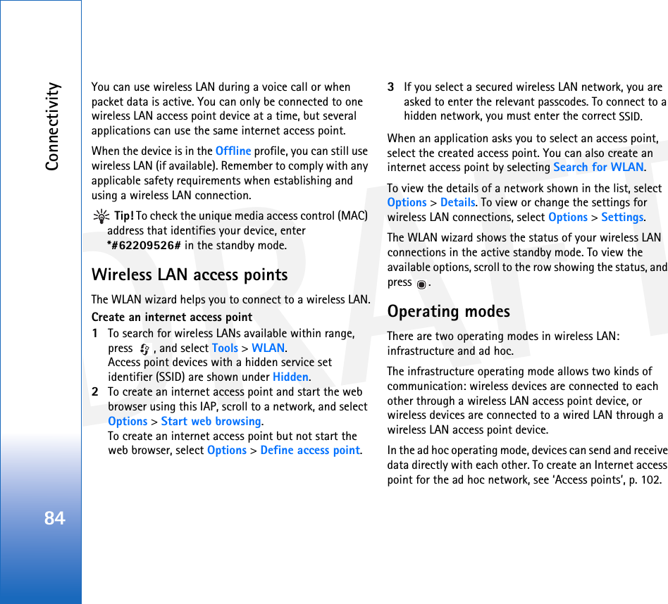 DRAFTConnectivity84You can use wireless LAN during a voice call or when packet data is active. You can only be connected to one wireless LAN access point device at a time, but several applications can use the same internet access point.When the device is in the Offline profile, you can still use wireless LAN (if available). Remember to comply with any applicable safety requirements when establishing and using a wireless LAN connection. Tip! To check the unique media access control (MAC) address that identifies your device, enter *#62209526# in the standby mode.Wireless LAN access pointsThe WLAN wizard helps you to connect to a wireless LAN.Create an internet access point1To search for wireless LANs available within range, press  , and select Tools &gt; WLAN.Access point devices with a hidden service set identifier (SSID) are shown under Hidden.2To create an internet access point and start the web browser using this IAP, scroll to a network, and select Options &gt; Start web browsing.To create an internet access point but not start the web browser, select Options &gt; Define access point.3If you select a secured wireless LAN network, you are asked to enter the relevant passcodes. To connect to a hidden network, you must enter the correct SSID.When an application asks you to select an access point, select the created access point. You can also create an internet access point by selecting Search for WLAN.To view the details of a network shown in the list, select Options &gt; Details. To view or change the settings for wireless LAN connections, select Options &gt; Settings.The WLAN wizard shows the status of your wireless LAN connections in the active standby mode. To view the available options, scroll to the row showing the status, and press .Operating modesThere are two operating modes in wireless LAN: infrastructure and ad hoc.The infrastructure operating mode allows two kinds of communication: wireless devices are connected to each other through a wireless LAN access point device, or wireless devices are connected to a wired LAN through a wireless LAN access point device.In the ad hoc operating mode, devices can send and receive data directly with each other. To create an Internet access point for the ad hoc network, see ‘Access points’, p. 102.