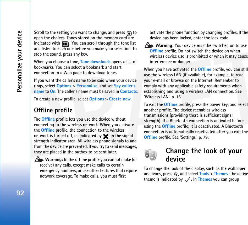 DRAFTPersonalize your device92Scroll to the setting you want to change, and press   to open the choices. Tones stored on the memory card are indicated with  . You can scroll through the tone list and listen to each one before you make your selection. To stop the sound, press any key.When you choose a tone, Tone downloads opens a list of bookmarks. You can select a bookmark and start connection to a Web page to download tones.If you want the caller’s name to be said when your device rings, select Options &gt; Personalise, and set Say caller’s name to On. The caller’s name must be saved in Contacts.To create a new profile, select Options &gt; Create new.Offline profileThe Offline profile lets you use the device without connecting to the wireless network. When you activate the Offline profile, the connection to the wireless network is turned off, as indicated by   in the signal strength indicator area. All wireless phone signals to and from the device are prevented. If you try to send messages, they are placed in the outbox to be sent later. Warning: In the offline profile you cannot make (or receive) any calls, except make calls to certain emergency numbers, or use other features that require network coverage. To make calls, you must first activate the phone function by changing profiles. If the device has been locked, enter the lock code. Warning: Your device must be switched on to use Offline profile. Do not switch the device on when wireless device use is prohibited or when it may cause interference or danger.When you have activated the Offline profile, you can still use the wireless LAN (if available), for example, to read your e-mail or browse on the Internet. Remember to comply with any applicable safety requirements when establishing and using a wireless LAN connection. See ‘Wireless LAN’, p. 16.To exit the Offline profile, press the power key, and select another profile. The device reenables wireless transmissions (providing there is sufficient signal strength). If a Bluetooth connection is activated before using the Offline profile, it is deactivated. A Bluetooth connection is automatically reactivated after you exit the Offline profile. See ‘Settings’, p. 79.Change the look of your deviceTo change the look of the display, such as the wallpaper and icons, press  , and select Tools &gt; Themes. The active theme is indicated by  . In Themes you can group 