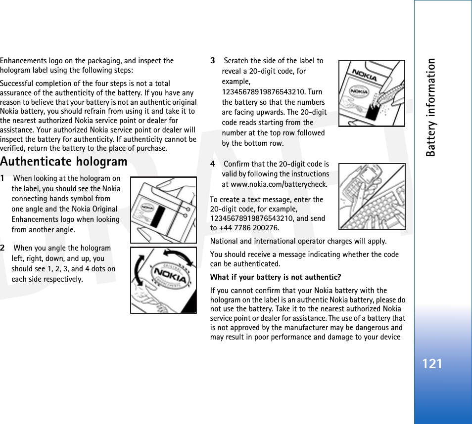 DRAFTBattery information121Enhancements logo on the packaging, and inspect the hologram label using the following steps:Successful completion of the four steps is not a total assurance of the authenticity of the battery. If you have any reason to believe that your battery is not an authentic original Nokia battery, you should refrain from using it and take it to the nearest authorized Nokia service point or dealer for assistance. Your authorized Nokia service point or dealer will inspect the battery for authenticity. If authenticity cannot be verified, return the battery to the place of purchase.Authenticate hologram1 When looking at the hologram on the label, you should see the Nokia connecting hands symbol from one angle and the Nokia Original Enhancements logo when looking from another angle.2 When you angle the hologram left, right, down, and up, you should see 1, 2, 3, and 4 dots on each side respectively.3 Scratch the side of the label to reveal a 20-digit code, for example, 12345678919876543210. Turn the battery so that the numbers are facing upwards. The 20-digit code reads starting from the number at the top row followed by the bottom row.4 Confirm that the 20-digit code is valid by following the instructions at www.nokia.com/batterycheck.To create a text message, enter the 20-digit code, for example, 12345678919876543210, and send to +44 7786 200276.National and international operator charges will apply.You should receive a message indicating whether the code can be authenticated.What if your battery is not authentic?If you cannot confirm that your Nokia battery with the hologram on the label is an authentic Nokia battery, please do not use the battery. Take it to the nearest authorized Nokia service point or dealer for assistance. The use of a battery that is not approved by the manufacturer may be dangerous and may result in poor performance and damage to your device 