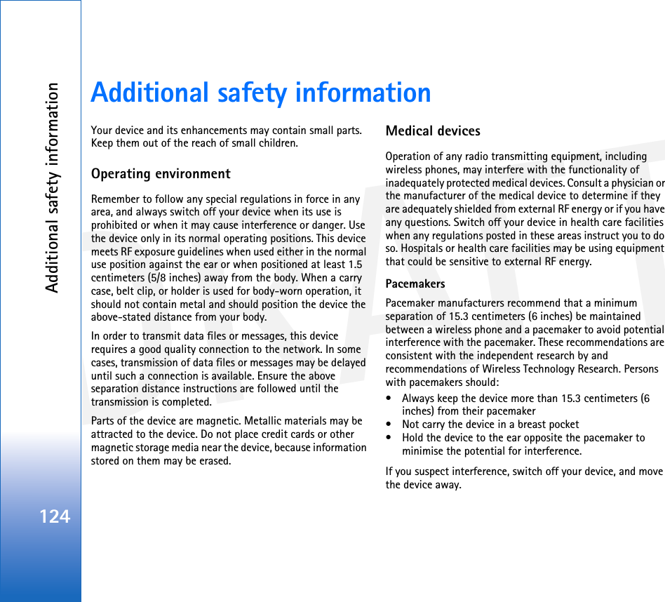 DRAFTAdditional safety information124Additional safety informationYour device and its enhancements may contain small parts. Keep them out of the reach of small children.Operating environmentRemember to follow any special regulations in force in any area, and always switch off your device when its use is prohibited or when it may cause interference or danger. Use the device only in its normal operating positions. This device meets RF exposure guidelines when used either in the normal use position against the ear or when positioned at least 1.5 centimeters (5/8 inches) away from the body. When a carry case, belt clip, or holder is used for body-worn operation, it should not contain metal and should position the device the above-stated distance from your body.In order to transmit data files or messages, this device requires a good quality connection to the network. In some cases, transmission of data files or messages may be delayed until such a connection is available. Ensure the above separation distance instructions are followed until the transmission is completed.Parts of the device are magnetic. Metallic materials may be attracted to the device. Do not place credit cards or other magnetic storage media near the device, because information stored on them may be erased.Medical devicesOperation of any radio transmitting equipment, including wireless phones, may interfere with the functionality of inadequately protected medical devices. Consult a physician or the manufacturer of the medical device to determine if they are adequately shielded from external RF energy or if you have any questions. Switch off your device in health care facilities when any regulations posted in these areas instruct you to do so. Hospitals or health care facilities may be using equipment that could be sensitive to external RF energy.Pacemakers Pacemaker manufacturers recommend that a minimum separation of 15.3 centimeters (6 inches) be maintained between a wireless phone and a pacemaker to avoid potential interference with the pacemaker. These recommendations are consistent with the independent research by and recommendations of Wireless Technology Research. Persons with pacemakers should:• Always keep the device more than 15.3 centimeters (6 inches) from their pacemaker• Not carry the device in a breast pocket• Hold the device to the ear opposite the pacemaker to minimise the potential for interference.If you suspect interference, switch off your device, and move the device away.