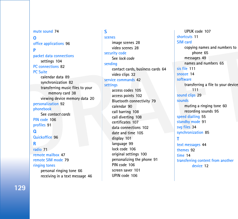 DRAFT129mute sound 74Ooffice applications 96Ppacket data connectionssettings 104PC connections 82PC Suitecalendar data 89synchronization 82transferring music files to your memory card 38viewing device memory data 20personalization 92phonebookSee contact cardsPIN code 106profiles 91QQuickoffice 96Rradio 71remote mailbox 47remote SIM mode 79ringing tonespersonal ringing tone 66receiving in a text message 46Sscenesimage scenes 28video scenes 28security codeSee lock codesendingcontact cards, business cards 64video clips 32service commands 42settingsaccess codes 105access points 102Bluetooth connectivity 79calendar 90call barring 108call diverting 108certificates 107data connections 102date and time 105display 101language 99lock code 106original settings 100personalizing the phone 91PIN code 106screen saver 101UPIN code 106UPUK code 107shortcuts 11SIM cardcopying names and numbers to phone 65messages 49names and numbers 65sis file 111snooze 14softwaretransferring a file to your device 111sound clips 29soundsmuting a ringing tone 60recording sounds 95speed dialling 55standby mode 91svg files 34synchronization 85Ttext messages 44themes 92time 14transferring content from another device 12