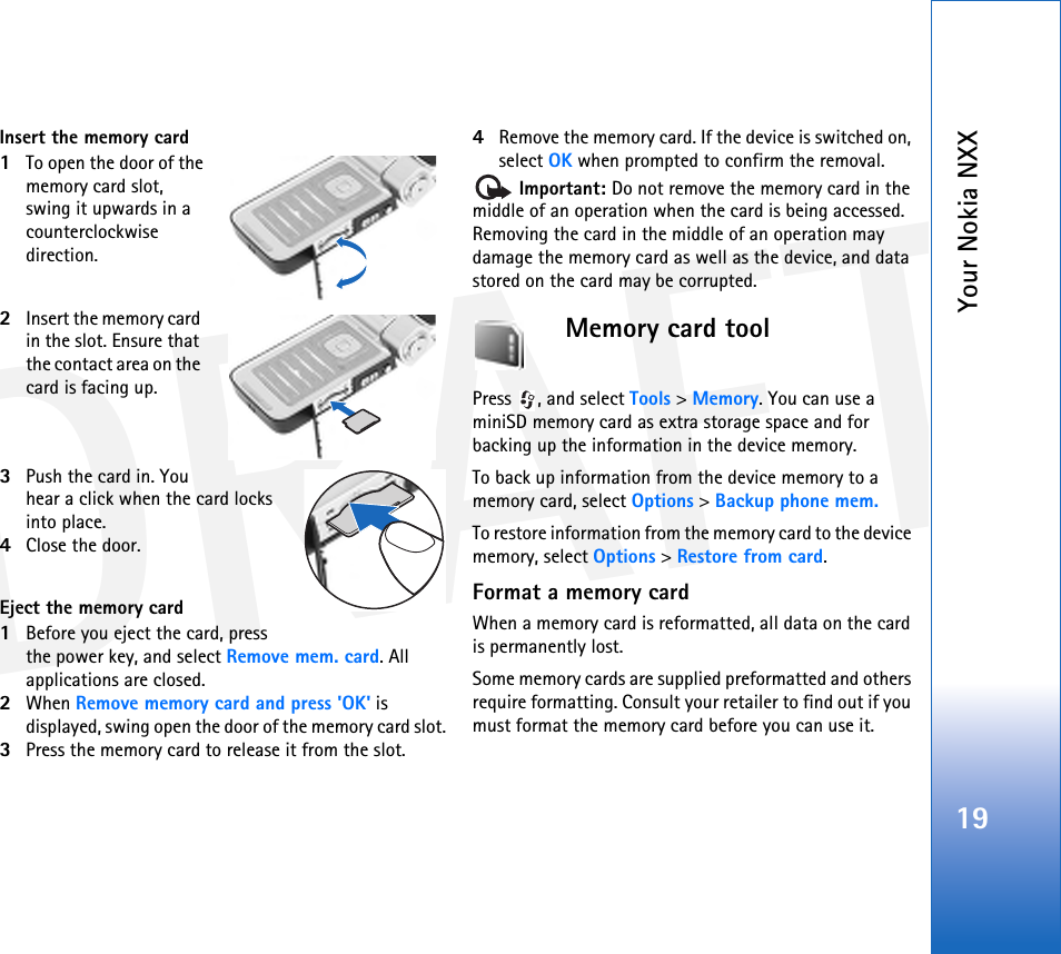 DRAFTYour Nokia NXX19Insert the memory card1To open the door of the memory card slot, swing it upwards in a counterclockwise direction.2Insert the memory card in the slot. Ensure that the contact area on the card is facing up.3Push the card in. You hear a click when the card locks into place.4Close the door.Eject the memory card1Before you eject the card, press the power key, and select Remove mem. card. All applications are closed.2When Remove memory card and press &apos;OK&apos; is displayed, swing open the door of the memory card slot.3Press the memory card to release it from the slot.4Remove the memory card. If the device is switched on, select OK when prompted to confirm the removal. Important: Do not remove the memory card in the middle of an operation when the card is being accessed. Removing the card in the middle of an operation may damage the memory card as well as the device, and data stored on the card may be corrupted.Memory card toolPress , and select Tools &gt; Memory. You can use a miniSD memory card as extra storage space and for backing up the information in the device memory.To back up information from the device memory to a memory card, select Options &gt; Backup phone mem.To restore information from the memory card to the device memory, select Options &gt; Restore from card.Format a memory cardWhen a memory card is reformatted, all data on the card is permanently lost.Some memory cards are supplied preformatted and others require formatting. Consult your retailer to find out if you must format the memory card before you can use it.